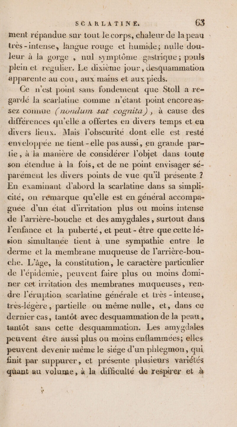 ment répandue sur tout le corps, chaleur de la peau : irés -intense, langue rouge et humide; nulle dou- leur à la gorge , nul symptôme gastrique; pouls plein et régulier. Le dixième jour, desquammation apparente au cou, aux mains el aux pieds. Ce n'est point sans fondement que Stoll a re- gardé la scarlatine comme n'étant point encore as- _sez connue (rordum sat cognita), à cause des différences qu’elle a offertes en divers temps et en divers lieux. Mais l’obscurité dont elle est resté _enveloppée ne tient -elle pas aussi, en grande par- tie, à la manière de considérer l’objet dans toute son étendue à la fois, et de ne point envisager sé- parement les divers points de vue qu'il présente ? En examinant d’abord la scarlatine dans sa simpli- cité, on rémarque qu’elle est en général accompa- gnée d’un état d'irritation plus ou moins mtense de l’arrière-bouche et des amygdales , surtout dans l'enfance et la puberté, et peut - être que cette le- sion simultanée tient à une sympathie entre le derme et la membrane muqueuse de l’arrière-bou- che. L'âge, la constitution, le caractère parüculier de l'épidémie, peuvent faire plus ou moins domi- ner cet irritaton des membranes muqueuses, ren- dre l'éruption scarlatine générale et très - intense, très-légère , partielle ou même nulle, et, dans ce dernier cas, tantôt avec desquammation de la peau, tantôt sans cette desquammation. Les amygcdales peuvent être aussi plus où moins enflammées; elles peuvent devenir même le siége d’un phlegmon, qui finit par suppurer, et présente plusieurs variétés quant au volume, à la difficulté de respirer et à + &lt;&lt;