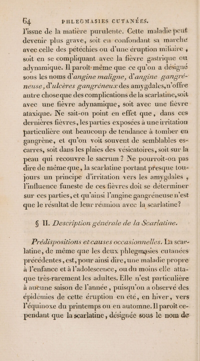 l'issue de la matière purulente. Cette maladie peut devenir plus grave, soit en confondant sa marche avec celle des pétéchies ou d’une éruption miliaire s soit en se compliquant avec la fièvre gastrique où adynamique. Il paroît:même que ce qu’on a désigné sous Les noms d'angine maligne, d'angine gangré- nense, ulcères gangréneux des amygdales,n’offre autre chose que des complications de la scarlatine, soit avec une fièvre adynamique, soit avec une fièvre ataxique: Ne sait-on point en effet que, dans ces dernières fièvres, les parties exposées à une writation particulière ont beaucoup de tendance à tomber en gangrène, el qu'on voit souvent de semblables es- carres, soit dans les plaies des vésicatoires, soit sur la peau qui recouvre le sacrum ? Ne pourroit-on pas dire de même que, la scarlatine portant presque tou- jours un principe d'irritation vers les amygdales , l'influence funeste de ces fièvres doit se déterminer sur ces parties, et qu'ainsi l’angine gangréneuse n’est que le résultat de leur reunion avec la scarlatine? $ IL. Description générale de la Scarlatine. Prédispositions elcauses occasionnelles. La scar- latine, de même que les deux phlegmasies cutanées précédentes, est, pour ainsi dire,une maladie propre à l'enfance et à l’adolescenuce, ou du moins elle atta- que très-rarement les adultes. Elle n’est particulière à aucune saison de l’année , puisqu'on a observé des épidémies de cette éruption en été, en hiver, vers l'équinoxe du printemps ou en automne. Il paroît ce- pendant que la scarlatime , désignée sous le nom de