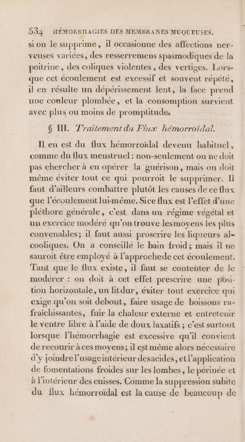 si on le supprime, 1l occasionne des affections ner- veuses variées, des resserremens spasmodiques de la poitrine , des coliques violentes , des vertiges. Lors- que cet écoulement est excessif et souvent répété , il en résulte un dépérissement lent, la face prend une couleur plombée, et la consomption survient avec plus ou moins de promptitude, 6 IL. Traitement du Flux hémorroïdal. IL en est du flux hémorroïdal devenu habituel, comme du flux menstruel : non-seulement on ne doit pas chercher à en opérer la guérison, mais on doit même éviter tout ce qui pourroit le supprimer. Il faut d’ailleurs combattre plutôt les causes de ce flux ue l’écoulement lui-même. Sice flux est l’effet d’une pléthore générale, c’est dans un régime végétal et un exercice modéré qu'on trouve lesmoyens les plus convenables; il faut aussi proscrire les liqueurs al- cooliques. On a conseillé le bain froid ; mais il ne sauroit être employé à l’approchede cet écoulement. Tant que le flux existe, il faut se contenter de le modérer : on doit à cet effet prescrire une posi- ton horizontale, un litdur, éviter tout exercice qui exige qu’on soit debout, faire usage de boissons ra- fraichissantes, fuir la chaleur externe et entretenir le ventre libre à l’aide de doux laxatifs ; c’est surtout lorsque l'hémorrhagie est excessive qu'il convient de recourir à ces moyens; 1l est même alors nécessaire d’y joindre l’usageintérieur desacides, et l’application de fomentations froides sur les lombes, le périnée et à l'intérieur des cuisses. Comme la suppression subite du flux hémorroïdal est la cause de beaucoup de
