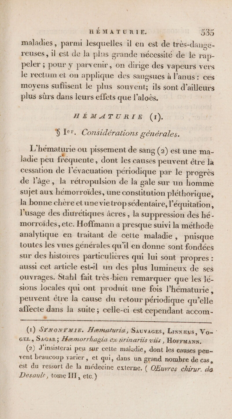 maladies, parmi lesquelles il en est de très-dange- reuses , 1} est de la plas grande nécessité de le rap- peler ; pour y parvenir, on dirige des vapeurs vers le rectum et on applique des sangsues à l'anus : ces moyens sufnsent le plus souvent; ils sont d’ailleurs plus sûrs dans leurs effets que l’aloes. | HÉMATURIE (1). Ÿ 1er, Considérations générales. L'hématurie ou pissement de sang (2) est une ma- iadie peu fréquente , dont les causes peuvent être la cessation de l’évacuation périodique par le progrès de l’âge, la rétropulsion de la gale sur un homme sujet aux hémorroïdes, une constitution pléthorique, la bonne chère etune vietrop sédentaire, l'équitation, l’usage des diurétiques âcres , la suppression des hé- morroïdes, etc. Hoffmann a presque suivi la méthode analyuque en traitant de cette maladie , puisque toutes les vues générales qu’il en donne sont fondées sur des histoires particulicres qui lui sont propres : aussi cet article est-1l un des plus lumineux de ses ouvrages. Stahl fait très-bien remarquer que les lé- sions locales qui ont produit une fois l’hématurie : peuvent être la cause du retour périodique qu'elle affecte dans la suite; celle-ci est cependant accom- % es Perte D ARS on ER OU EeAS DS ST EG MIEU (1) Srwonruir. Hæmaturia, SAUVAGES, Linnæus, Vo- : GE S AGAR ; Hæmorrhagsia EX UTINATIIS VS D Horrmann ° (2) J'insisterai peu sur cette maladie, dont les causes peu vent beaucoup yarier, et qui, dans un grand nombre de cas, est du ressort de la médecine externe. ( OEuvres chirur. da Desaulr, tone IT, etc.)