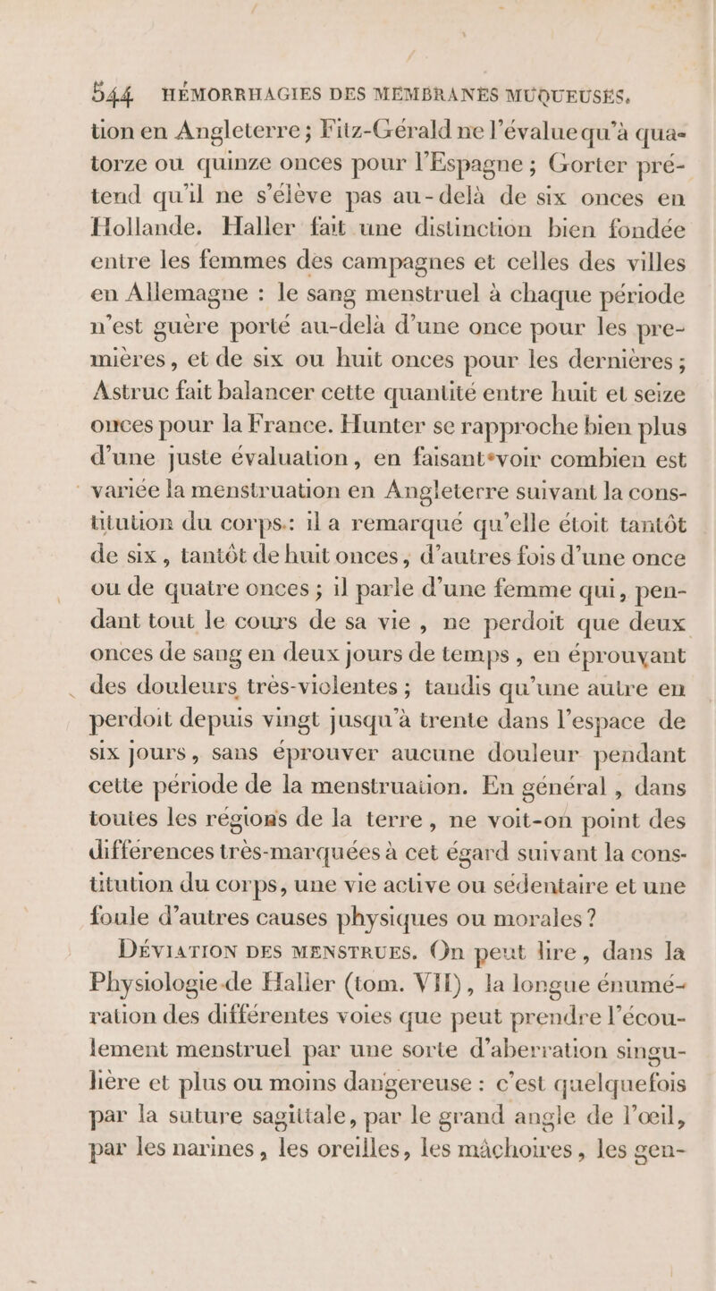 tion en Angleterre ; Fitz-Gérald ne l’évalue qu’à qua- torze où quinze onces pour l'Espagne ; Gorter pré- tend qu'il ne s'élève pas au-delà de six onces en Hollande. Haller fat une distinction bien fondée entre les femmes des campagnes et celles des villes en Allemagne : le sang menstruel à chaque période n'est guère porté au-delà d’une once pour les pre- mières , et de six ou huit onces pour les dernières ; Astruc fait balancer cette quantité entre huit et seize ouces pour la France. Hunter se rapproche bien plus d’une juste évaluation, en faisantevoir combien est variée la menstruation en Angleterre suivant la cons- ütuton du corps: 1l a remarqué qu’elle étoit tantôt de six, tantôt de huit onces, d’autres fois d’une once ou de quatre onces ; il parle d’une femme qui, pen- dant tout le cours de sa vie, ne perdoit que deux onces de sang en deux jours de temps, en éprouyant des douleurs très-violentes ; tandis qu’une autre en perdoit depuis vingt jusqu'à trente dans l’espace de six Jours, sans éprouver aucune douleur pendant cette période de la menstruation. En général , dans toutes les régions de la terre, ne voit-on point des differences très-marquées à cet égard suivant la cons- ütution du corps, une vie active ou sédentaire et une foule d’autres causes physiques ou morales? DÉVIATION DES MENSTRUES. (n peut lire, dans la Physiologie.de Haller (tom. VIH), la longue énumé- ration des différentes voies que peut prendre l’écou- lement menstruel par une sorte d’aberration singu- lière et plus ou moins dangereuse : c'est quelquefois par la suture sagiitale, par le grand angle de l'œil, par les narines, les oreilles, les mâchoires, les gen-