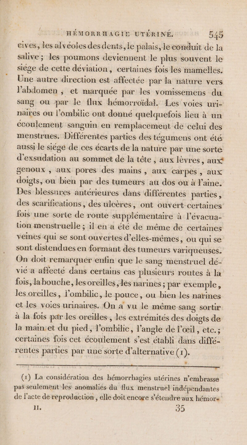 cives, des alvéoles des dents, le palais, le conduit de la salive ; les poumons deviennent le plus souvent le siège de cette déviation, certaines fois les mamelles. Une autre direction est affectée par la nature vers l'abdomen , et marquée par les vomissemens du sang ou par le flux hémorroïdal. Les voies uri- naires ou l’ombilic ont donné quelquefois lieu à un écoulement sanguin en remplacement de celui des menstrues. Différentes parties des tégumens ont été aussi le siégé de ces écarts de la nature par une sorte d’exsudation au sommet de la tête , aux lèvres, aux? genoux , aux pores des mains, aux carpes , aux doigts, où bien par des tumeurs au dos ou à laine. Des blessares antérieures dans différentes parties , des scarifications , des ulcères, ont ouvert certaines fois une sorte de route supplémentaire à l’évacua- tion menstruelle ; il en a été de même de certaines veines qui se sont ouvertes d’elles-mêmes ,) OU qui se sont distendues en formant des tumeurs variqueuses. On doit remarquer enfin que le sang menstruel dé- vié a affecté dans certains cas plusieurs routes à la fois, la bouche, lesoreilles les narines ; par exemple, les oreilles, l’ombilic, le pouce, ou bien les narines et les voies urinaires. On à vu le même sang sortir à la fois par les oreilles, les extrémités des doigts de la main:et du pied, l’ombilic, l'angle de T’œil , etc. ; certaines fois cet écoulement s’est établi dans diffé- rentes parties par une sorte d’alternative fr | (1) La considération des hémorrhagies utérines n’embrasse pas seulémerit les anomalies du flux menstruel indépendantes de l'acte de réprodaction , elle doit encore s'étendre-aux hémors IL, 40