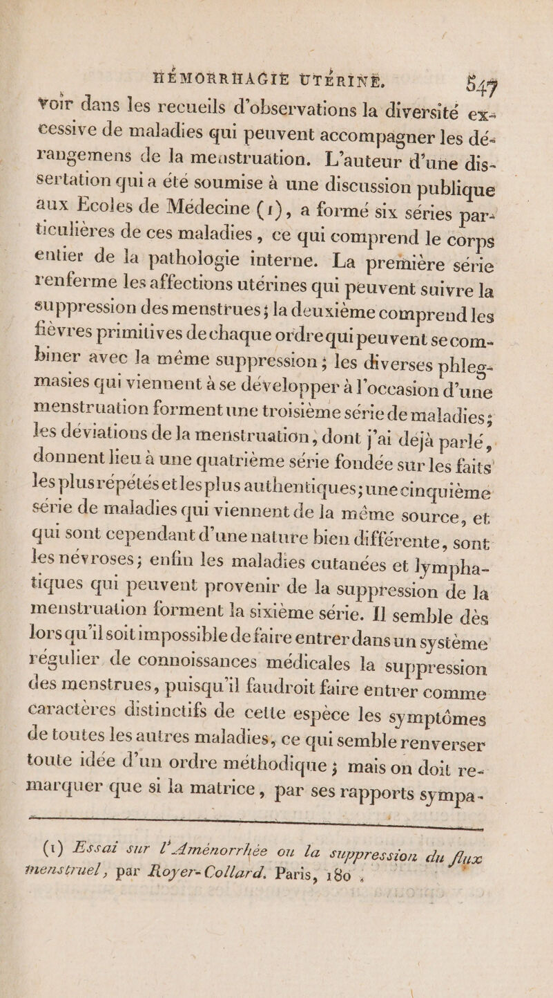 voir dans les recueils d'observations la diversité ex- cessive de maladies qui peuvent accompagner les dé- rangemens de la meastruation, L'auteur d’une dis- serlation qui a été soumise à une discussion publique aux Ecoles de Médecine (1), a forme six séries par: ticulières dé ces maladies » C€ qui comprend le corps entier de la pathologie interne. La première série renferme les affections utérines qui peuvent suivre la suppression des menstrues; la deuxième comprend les fièvres primitives dechaque ordrequi peuvent secom- biner avec la méme suppression ; les diverses phles- masies qui viennent à se développer à l'occasion d’une menstruation forment une troisième série de maladies; les déviations de la menstruation ; dont j'ai déjà parlé, donnent lieu à une quairième série fondée sur les faits! les plusrépétésetlesplus authen tiques;une cinquième série de maladies qui viennent de la même source, ef qui sont cependant d’une nature bien différente, sont les névroses; enfin les maladies cutanées et lyÿmpha- tiques qui peuvent provenir de la Suppression de la menstruation forment la sixième série. I] semble des lorsqu'ilsoitimpossible defaire entrer dansun système régulier de connoissances médicales la suppression des menstrues, puisqu'il faudroit faire entrer comme caractères distinctifs de cette espèce les symptômes de toutes les autres maladies, ce qui semble renverser toute idée d’un ordre méthodique ; mais on doit re- Marquer que si la matrice, par ses rapports sympa . (1) Essai sur l’Aménorrhée ou la SZppression du flux menstruel, par Royer-Collard. Paris, 180 ,