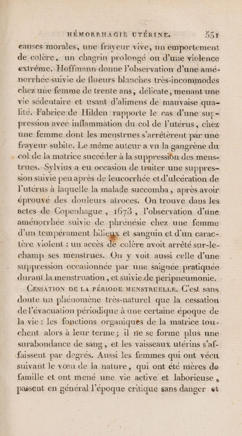 eauses morales, une frayeur vive, un emportement de colère, un chagrin prolongé ou d’une vielence extrême, ÉLfa ain donne observation d’une amé: norrhée suivie de flueurs blanches très-incommodes chez une femme de trente ans, délicate, menant une vie sédentaire et usant d’alimens de mauvaise qua- lité. Fabrice de Hilden rapporte le cas d’une SU pression avec: DRE és col de l’utérus, chez une femme dont les menstrues s’arrêtèrent par une frayeur subite, Le même auteur a vu la gangrène du . col: de la matrice succéder à la suppression des mens- trues.. Sylvius à eu: occasion de traiter une suppres- sion suivie peu après de leucorrhée etd’ulcération de l'utérus à laquelle la malade succomba, après avoir éprouve des douleurs atroces. On trouve dans les actes de Copenhague, 1673 , l'observation d’une aménorrbée suivie de phrénésie chez une femme d'un tempérament bilieux et sanguin et d’un carac- ière violent : un accès _ avoit arrêté sur-le- champ ses mensirues. On y voit aussi celle d’une suppression occasionnée par une signée pratiquée durant la menstruation et suivie.de peripneumonie. CESSATION DE LA PÉRIODE MENSTRUELLE. C'est sans doute un phénomène très-naturel que la cessation de lévacuaüon périodique à une certaine époque de la vie : les fonctions organiques de la matrice tou. chent alors à leur terme; il ne se forme plus une surabondance de sang , et les vaisseaux utérins s’af- faissent par degrés. Aussi les femmes qui ont vécu suivant le vœu de la nature, qui ont été mères de famille et ont mené une vie active et laborieuse , passent en général l’époque critique sans danger 6%