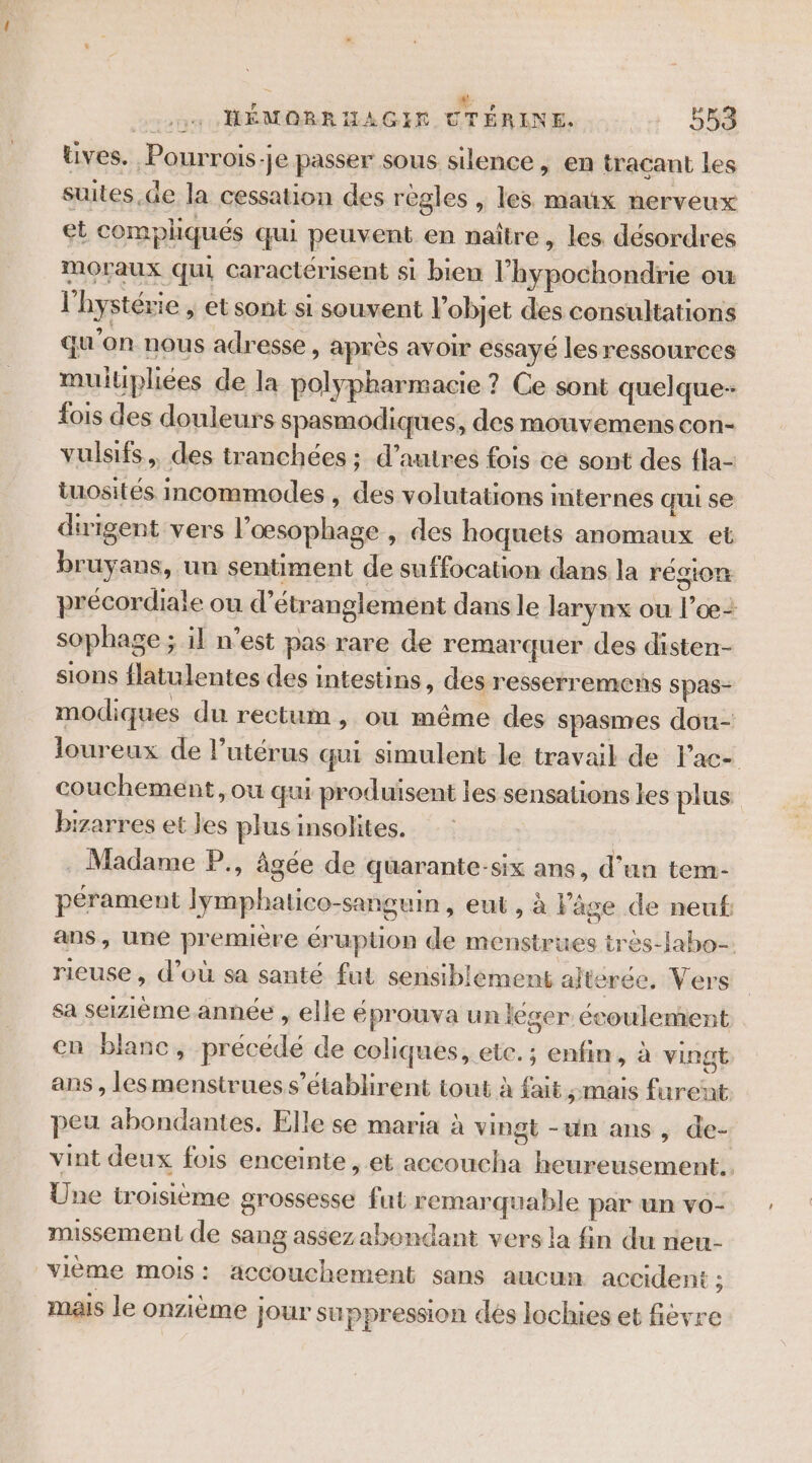 üves. Pourrois-je passer sous silence , en tracant les suites.de la cessation des regles , les maux nerveux et compliqués qui peuvent en naître, les désordres moraux qui caractérisent si bien l’hypochondrie ou l'hystérie , et sont si souvent l’objet des consultations qu’on nous adresse , après avoir essayé les ressources muitpliées de la polypharmacie ? Ce sont quelque- fois des douleurs spasmodiques, des mouvemens con- vulsifs,, des tranchées ; d’autres fois cé sont des fla- iuosités incommodes , des volutations internes qui se dirigent vers l’œsophage , des hoquets anomaux et bruyans, un sentiment de suffocation dans la région précordiale ou d’étranglement dans le larynx ou l’oe- sophage ; il n’est pas rare de remarquer des disten- sions flatulentes des intestins, des resserremens spas- modiques du rectum, ou même des spasmes dou- loureux de l’utérus qui simulent le travail de lac- couchement, ou qu produisent les sensations les plus bizarres et les plus insolites. . Madame P., âgée de quarante-six ans, d’un tem- pérament Jymphatico-sanguin, eut, à Vâge de neuf ans, une première éruption de menstrues très-Jabo- rieuse , d’où sa santé fut sensiblement alteree. Vers sa seizième. année , elle éprouva un leser écoulement en blanc, précédé de coliques, etc. ; enfin, à vingt ans , lesmenstrues s’établirent tout à fait mais furent peu abondantes. Elle se maria à vingt -un ans, de- vint deux fois enceinte, et accoucha heureusement. Une troisième grossesse fut remarquable par un vo- missement de sang assez abondant vers la fin du rieu- vième mois: accouchement sans aucun accident j mais le onzième jour suppression dés lochies et fièvre