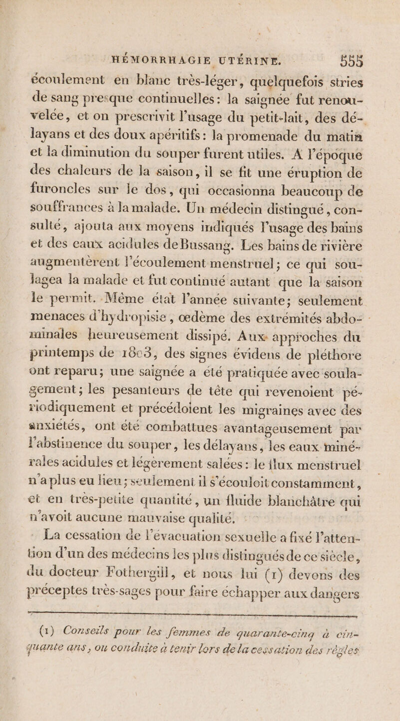 écoulement en blanc très-léser, quelquefois stries de sang presque continuelles: la saignée fut renou- velée, et on prescrivit l'usage du petit-lait, des dé- layans et des doux apéritifs: la promenade du matin et la diminution du sou per furent utiles. A l'époque des chaleurs de la saison, il se fit une éruption de furoncles sur le dos, qui occasionna beaucoup de souffrances à la malade. Un médecin distingué , con- sulté, ajouta aux moyens indiqués l'usage des bains et des eaux acidules de Bussang. Les bains de rivière augmentèrent l'écoulement menstruel; ce qui sou- lagea la malade et fut continué autant que la saison le permit. Même état l’année suivante; seulement menaces d'hydropisie , œdème des exirémités abdo= minales heureusement dissipé. Aux approches du printemps de 1803, des signes évidens de pléthore ont reparu; une saignée a été pratiquée avec soula- gement ; les pesanteurs de tête qui revenoient pé- riodiquement et males les migraines avec des anxiétés, ont été combattues avantageusement par l'abstinence du souper, les délayans, les eaux miné- rales acidules et légerement salées: le flux menstruel n a plus eu lieu ; seulement il $'écouloit constamment, et en tres-peute quantité, un fluide blanchâtre qui n'avoit aucune mauvaise qualité. La cessation de l'évacuation sexuelle a fixé l’atten- Lion d’un des médecins les plus distingués de ce siècle, du docteur Fothergiil, et nous lui (rx) devons des préceptes très-sages pour faire échapper aux dangers (1) Conseils pour Les femmes de quarante-cing &amp; cin- jante ans, ou corrduite à tenir lors de la cessation des régles