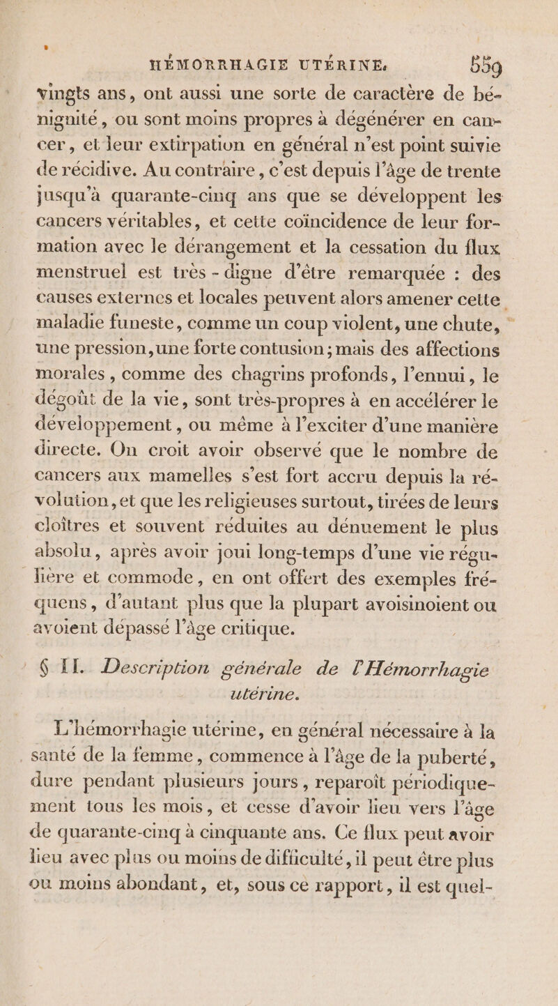 vingts ans, ont aussi une sorte de caractère de bé- nignité, ou sont moins propres à dégénérer en can- cer, et leur extirpation en général n’est point suivie de récidive. Au contraire , c’est depuis l’âge de trente jusqu'à quarante-cinq ans que se développent les cancers véritables, et cette coïncidence de leur for- mation avec le dérangement et la cessation du flux menstruel est très - digne d’être remarquée : des causes externes et locales peuvent alors amener cette maladie funeste, comme un coup violent, une chute, une pression,une forte contusion ; mais des affections morales , comme des chagrins profonds, l’ennui, le dégoût de la vie, sont tres-propres à en accélérer le développement , ou même à l’exciter d’une manière directe. On croit avoir observé que le nombre de cancers aux mamelles s’est fort accru depuis la ré- voluüon,et que les religieuses surtout, tirées de leurs cloîtres et souvent réduites au dénuement le plus absolu, après avoir joui long-temps d’une vie régu- fière et commode, en ont offert des exemples fré- quens, d'autant plus que la plupart avoisinotent ou avoient dépassé l’âge critique. 6 EL Description générale de l'Hémorrhagie ulérine. L'hémorrhagie utérine, en général nécessaire à la santé de la femme, commence à l’âge de la puberté, dure pendant plusieurs jours , reparoît périodique- ment tous les mois, et cesse d’avoir lieu vers l'âge de quarante-cinq à cinquante ans. Ce flux peut avoir lieu avec plus ou moins de difficulté, il peut être plus où moins abondant, et, sous ce rapport, il est quel-