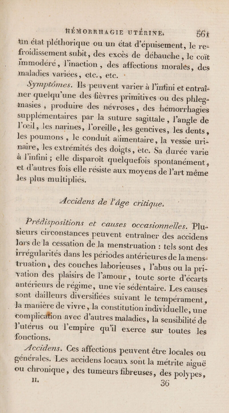 in état pléthorique ou un état d’épuisement, le re- froidissement subit, des excès de débauche , le coït immodéreé , l’inaction , des affections moralés, des maladies variées, ete., etc. Symptômes. Ts petivent varier à l’infini et entraf: ner quelqu'une des fièvres primitives ou des phleg- imasies ; produire des névroses, des hémorrhagies supplémentaires par la suture sagittale , l'angle de l'œil, les narines, l'oreille, les gencives, les dents, les poumons , le conduit aïmentaire, la vessie uri: naire, les extrémités des doigts, etc. Sa durée varie à l’mfini ; elle disparoiît quelquefois spontanément , et d’autres fois elle résiste aux moyens de l’art même les plus multipliés. Accidens de l'âge Crilique. Prédispositions el Causes occasionnelles. Plu: sieurs circonstances peuvent entraîner des accidens lors de la céssation de la menstruation : tels sont des irrégularités dans les périodes antérieures de la inens- truation , des couches laborieuses , l'abus ou la pri- valion des plaisirs de l’amour , toute sorte d’écarts antérieurs de régime, une vie sédentaire. Les causes sont dailleurs diversifiées suivant le témpérament, Ja manière de vivre, la constitution individuelle, une complication avec d’autres maladies, la sensibilité de l'utérus ou l'empire qu'il exerce sur toutes les fonctions. Æccidens. Ces affections peuvent être locales où générales. Les accidens locaux sont la métrite aiguë ou chronique, des tumeurs fibreuses, des polypes, er © 30