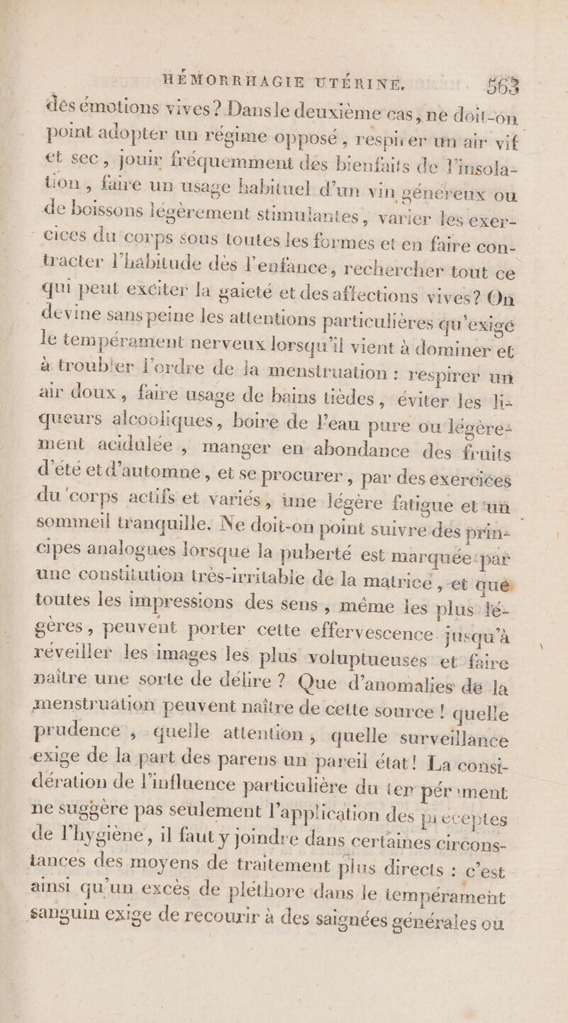dés émotions vives? Dansle deuxième cas, ne doit-on point adopter un régime opposé , respirer un air vif et sec, jouir fréquemment des bienfaits de l’insola- tion, faire un usage habituel d’un vin généreux ou de boissons légèrement stimuiantes » Varier les exer- - cices du COTPS Sous toutes les formes et en faire con- tracter l'habitude dès l'enfance, rechercher tout ce qui peut exciter la gaieté et des affections vives? On devine sans peine les attentions particulières qu'exigé le tempérament nerveux lorsqu'il vient à dominer et à troubler l’ordre de ja menstruation : respirer un air doux, faire usage de bains üèdes, éviter les K2 queurs alcooliques, boire de l’eau pure ou légères ment acidulée , manger en abondance des fruits d'été et d'automne, et se procurer, par des exercices du corps actifs et variés, une légère fatigue etui sommeil wanquille. Ne doit-on point suivre des prin- cipes analogues lorsque la puberté est marquée: par une constitution très-irritable de la matrice , “et qué: toutes les impressions des sens , même les plus le- gères, peuvent porter cette effervescence jusqu’à réveiller les images les plus voluptueuses et’faire paire une sorte de délire ? Que d'anomalies dé la amenstruation peuvent naître de cette source ! quel} prudence , quelle attention , quelle surveillance exige de la part des parens un pareil état! La consi- dération de l'influence particulière du ter pér ment ne suggère pas seulement l'application des pieécteptes de l'hygiène, il faut y joindre dans certaines Circons- iances des moyens dé traitement plus directs : c’est ainsi qu'un excès de plethore dans le tempérament Sanguin exige de recourir à des saignées générales où