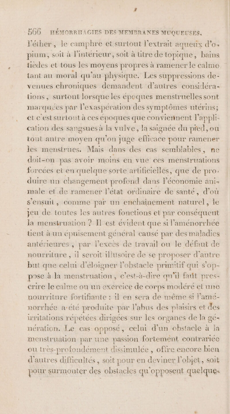 l’éther, le camphre et surtout l'extrait aqueux d’o- pium, soit à l’intérieur, soit à ütre de topique, bains Etes et tous les el ens propres à ramener le calme. {ant au moral qu'au physique. Les suppressions de- venues chroniques demandent d’auires considéra- uons, surtout lorsque les époques menstruelles sont marquées par l’exaspération des symptômes utérins; et cest surtout à ces époques que conviennent l’appli- cation des sangsues à la vulve, la saignée du pred, ou tout autre moyen qu'on juge efficace pour ramener les menstrues. Mais dans des cas semblables, ne doit-on pas avoir moins en vue ces menstruations forcées et en quelque sorte aruficiellés, que de pro: duire un changement profond dans l'économie ani- male et de ramener l’état ordinaire de santé, d’où S ’ensuit , comme par un enchainement naturel, le jeu de toutes les autres fonctions et par conséquent la mensbruation ? Il est évident que si l’'aménorrhee Uent à un épuisement g ceneral causé par des maladies antérieures , spé l’exces de travail ou le defaut de nourriture , il seroit Hlusoire de se proposer d'autre but que celui d’éloigner l'obstacle primitif qui s'op- pose à la monstruation, c'est-à-dire qn'il fañt pres- crire le calme ou un exercice de corps modéré et une nourriture fortüfiante : il en sera de même st l’ame- norrhée a‘été produite par l’abus des plaisirs et des irritations répétées dirigées sur les organes de la gé- nération. Le cas opposé, celui d'un cbstacle à la mensiruation par une passion fortement contrariée ou très-profoi SE nt dissimulée , offre encore bien d’autres difficultés, soit pour en deviner l'objet, sait pour surmonter des obstacles qu'opposent quelque-
