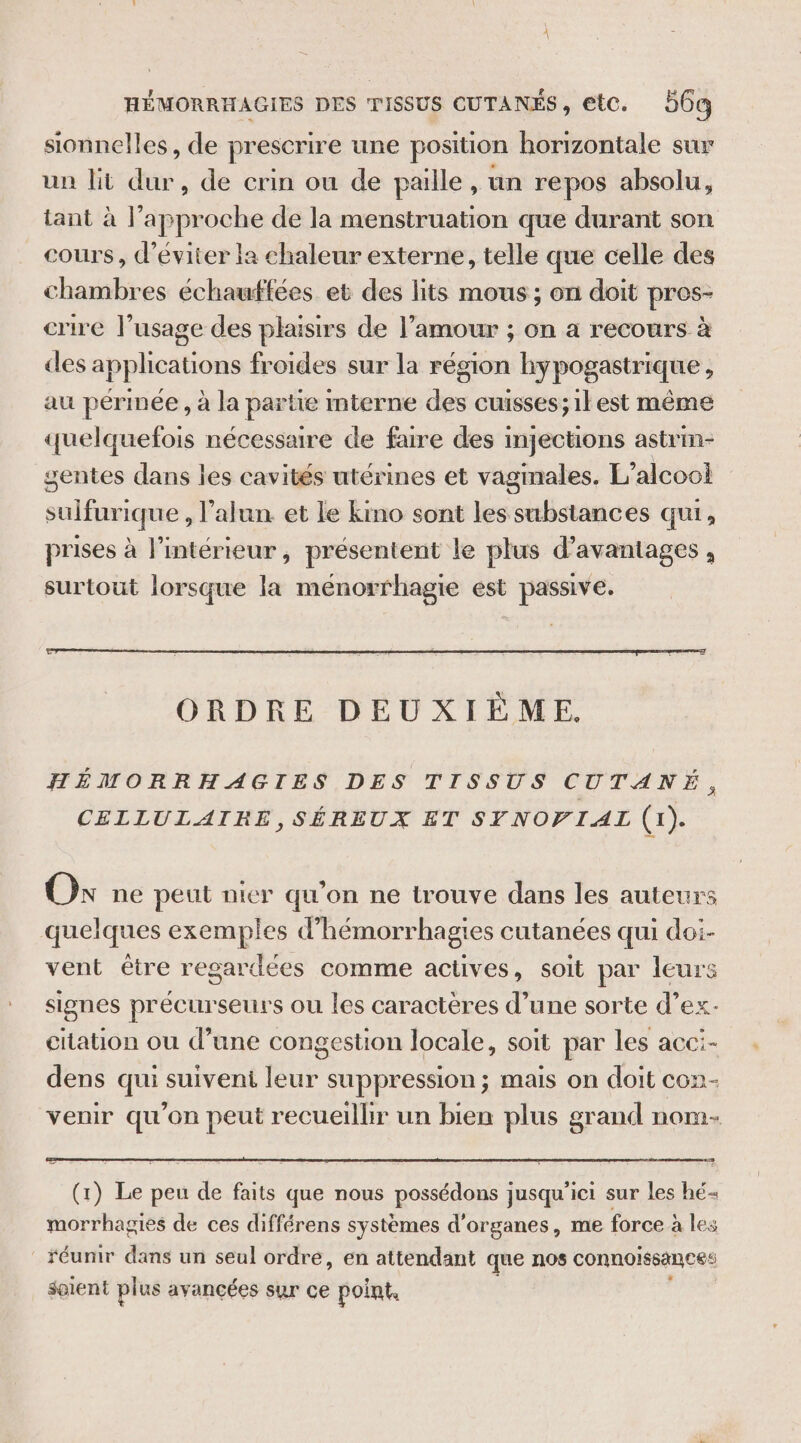 HÉMORRHAGIES DES TISSUS CUTANÉS, etc. 56 sionnelles, de prescrire une position horizontale sur un lit dur, de crin ou de paille, un repos absolu, tant à l’approche de la menstruation que durant son cours, d'éviter la chaleur externe, telle que celle des chambres échauftées et des lits mous ; on doit pros- crire l’usage des plaisirs de l’amour ; on a recours à des applications froides sur la région hypogastrique, au périnée , à la partie mterne des cuisses; ilest même quelquefois nécessaire de faire des injections astrin- gentes dans les cavités utérines et vaginales. L'alcool sulfurique , l’alun et le kino sont les substances qui, prises à l’intérieur, présentent le plus d'avantages , surtout lorsque la menorrhagie est passive. ORDRE DEUXIÈME. HÉMORRHAGIES DES TISSUS CUTANÉ, CELLULAIRE, SÉREUX ET SYNOFIAL (1). Ox ne peut nier qu'on ne trouve dans les auteurs quelques exemples d’hémorrhagies cutanées qui doi- vent être regardées comme actives, soit par leurs signes précurseurs ou les caractères d’une sorte d’ex citation ou d’une congestion locale, soit par les acci- dens qui suiveni leur suppression; mais on doit con- venir qu’on peut recueillir un bien plus grand nom- (1) Le peu de faits que nous possédons jusqu'ici sur les hé morrhagies de ces différens systèmes d'organes, me force à les réunir dans un seul ordre, en attendant que nos connoïssances soient plus avancées sur ce point,