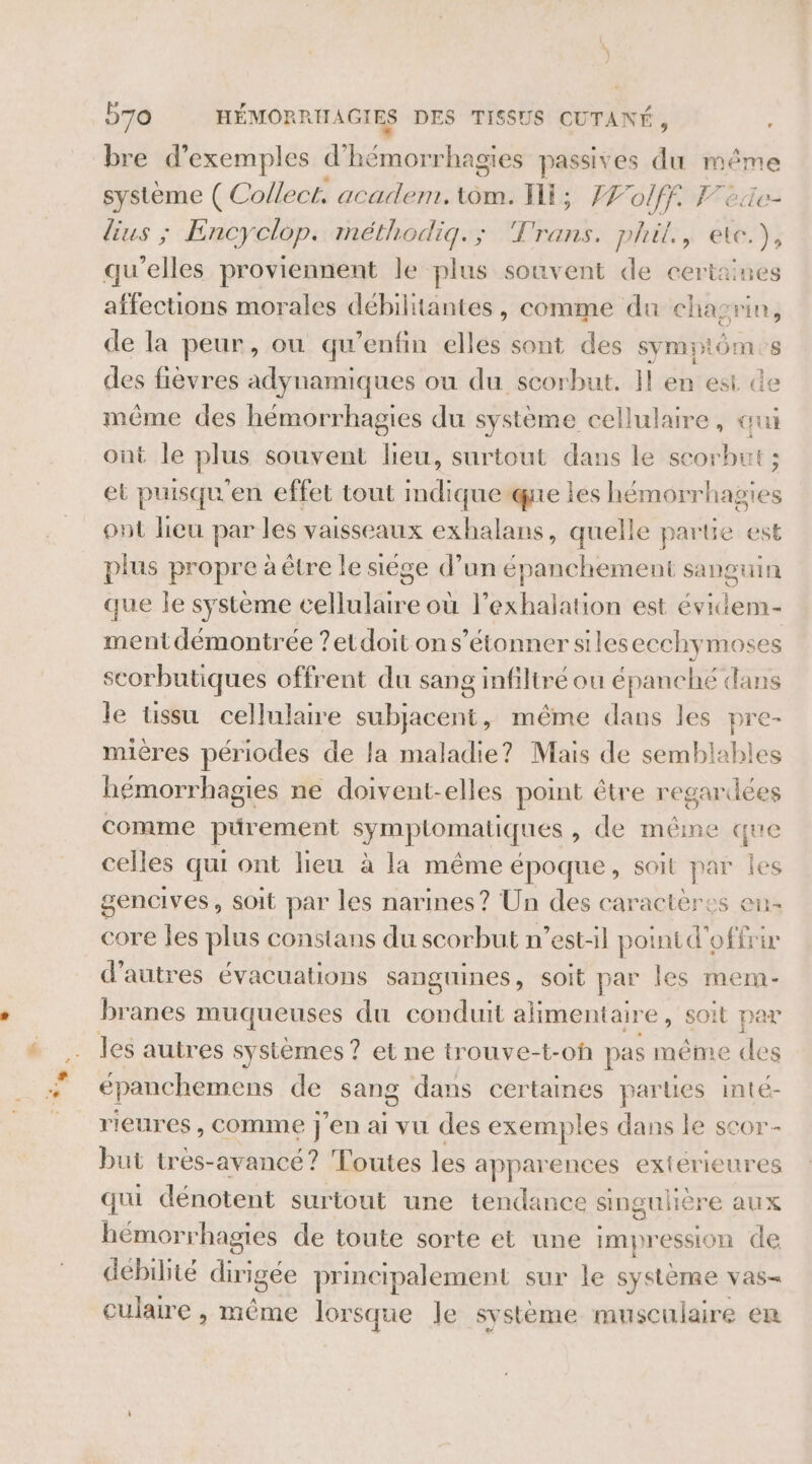 bre d'exemples are se passives du même système ( Collect. academ, tom. Il; ÆFolff. F'ede- lius ; Encyclop. méthodiq.; Trans. phil, ete), qu'elles proviennent le plus souvent de certaines affections morales débilitantes, comme du chagrin, de la peur, ou qu’enfin elles sont des symptômes des fièvres adynamiques ou du scorbut. Il en est de même des hémorrhagies du système cellulaire, qui ont le plus souvent lieu, surtout dans le scorbut ; et puisqu'en effet tout mdiqueque les hémorr des ont lieu par les vaisseaux exhalans, quelle parte est plus propre à être le sége d’un épanchement sanguin que le système cellulaire où l’exhalation est évidem- ment démontrée ?etdoit ons’étonner sileseechymoses scorbutiques offrent du sang infiltré ou épanché dans le ussu cellulaire subjacent, même dans les pre- mières périodes de la maladie? Mais de semblables hémorrhagies ne doivent-elles point être regardées comme PAremeEnt symptomatiques , de même que celles qui ont lieu à la même époque, soit par les gencives, soit par les narines ? Un des caractères en- core les plus constans du scorbut n'est-il point d'offrir d'autres évacuations sanguines, soit par les mem- branes muqueuses du conduit alimentair e, soit par les autres systemes ? et ne trouve-t-of pas même re épanchemens de sang dans certaines parties inté- rieures , comme j'en ai vu des exemples dans le scor- but très-avancé? Toutes les apparences extérieures qui dénotent surtout une tendance singulière aux hémorrhagies de toute sorte et une impression de debilité dirigée principalement sur le système vas- culaire , même lorsque le système musculaire em