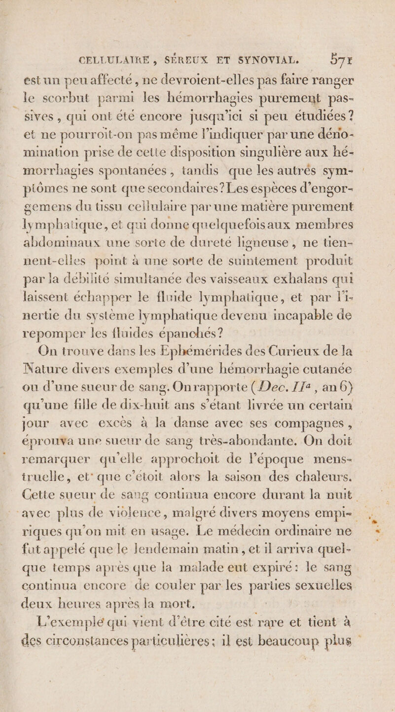 estun peu affecté , ne devroient-elles pas faire ranger le scorbut parmi les hémorrhagies purement pas- sives , qui ont été encore Jusqu'ici si peu étudiées ? et ne pourroit-on pas même l'indiquer par une déno- minalion prise de cette disposition singulière aux hé- morrhagies spontanées, tandis que les autres sym- piômes ne sont que secondaires? Les espèces d'engor- gemens du üssu cellulaire par une matière purement lymphatique, et qui donne quelquefoisaux membres abdominaux une Étee de dureté ligneuse, ne tien- nent-elles point à une sorte de suintement produit par la deébilité simultanée des vaisseaux exhalans qui laissent échapper le fluide lymphatique, et par li- nertie du système lymphatique devenu incapable de repomper les {fluides épanches? Nature divers exemples d’une hémorrhagie cutanée ou d’une sueur de sang. On PROS Dék, TI: ,an6) qu’une fille de ere ans s'étant livrée un certain jour avec excès à la danse avec ses compagnes, éprouva une sueur de sang très-abondante. On doit remarquer qu'elle approchoit de l’époque mens- truelle, et’ que c’étoit alors la saison des chaleurs. riques qu'on mit en usage. Le médecin ordimaire ne fut appele que le Jendemam matn , et il arriva quel- que temps apres que la malade eut expiré : : le sang continua encore de couler par les parues sexuelles deux heures apres la mort. 54 L. exemple qui vient d’être cité est rare et tient à NS