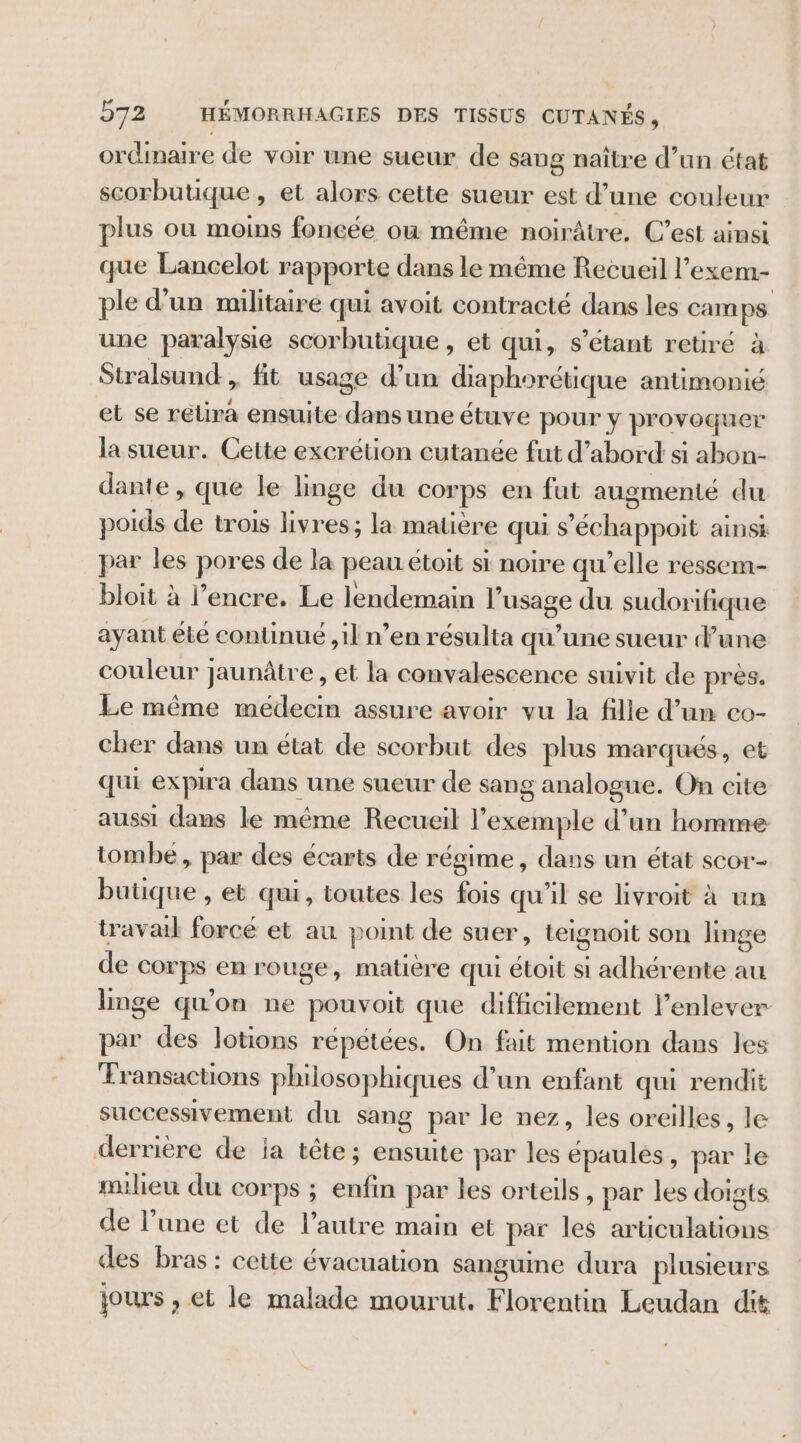 ordinaire de voir une sueur de sang naître d’un état scorbutique , et alors cette sueur est d’une couleur plus ou moins foncée où même noirâtre. C’est ainsi que Lancelot rapporte dans le même Recueil l’exem- ple d’un militaire qui avoit contracté dans les camps une paralysie scorbutique , et qui, s'étant retiré à Stralsund, fit usage d’un diaphorétique antimonié et se retira ensuite dans une étuve pour y provoquer la sueur. Cette excrétion cutanée fut d’abord si abon- dante , que le linge du corps en fut augmenté du poids de trois livres; la matière qui s'échappoit ainsi par les pores de la peau étoit si noire qu'elle ressem- bloit à l’encre. Le lendemain l'usage du sudorifique ayant été continué , il n’en résulta qu’une sueur d’une couleur jaunâtre , et la convalescence suivit de près. Le même medecin assure avoir vu la fille d’un co- cher dans un état de scorbut des plus marqués, et qui expira dans une sueur de sang analogue. On cite aussi dans le même Recueil l'exemple d’un homme tombe , par des écarts de régime, dans un état scor- butique , et qui, toutes les fois qu'il se livroit à un travail forcé et au point de suer, teignoit son linge de corps en rouge, matière qui étoit si adhérente au linge qu'on ne pouvoit que difficilement l'enlever par des lotions répétées. On fait mention dans les Transactions philosophiques d’un enfant qui rendit successivement du sang par le nez, les oreilles, le derrière de ia tête; ensuite par les épaules, par le milieu du corps ; enfin par les orteils , par les doigts de l’une et de l’autre main et par les articulations des bras : cette évacuation sanguine dura plusieurs jours , et le malade mourut. Florentin Leudan dit