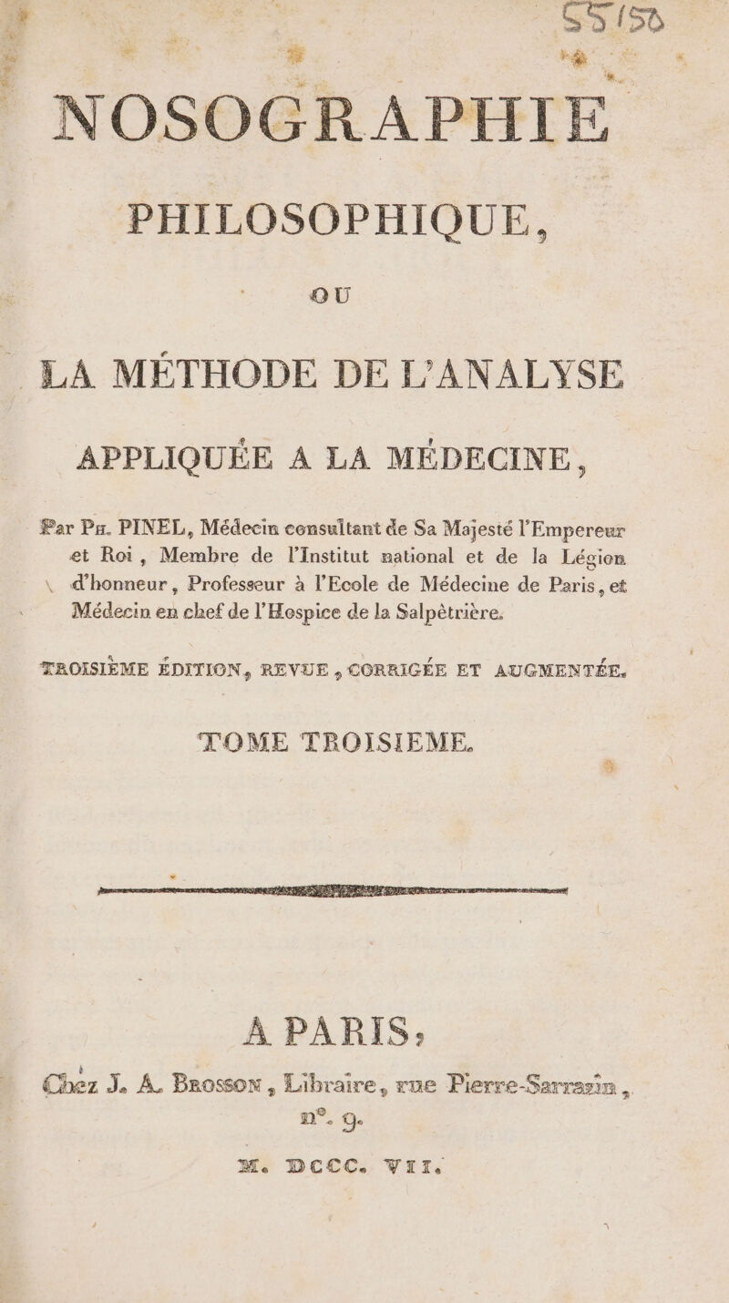 4 tek 7 PS : A on NOSOGRAPHIE PHILOSOPHIQUE. QU APPLIQUÉE À LA MÉDECINE, Par Pr. PINEL, Médecin consultant de Sa Majesté l'Empereur et Roi, Membre de l’Institut national et de la Légion \ d'honneur, Professeur à l'Ecole de Médecine de Paris, et Médecin er chef de l’'Hospice de la Salpètrière. TROISIÈME ÉDITION, REVUE , CORRIGÉE ET AUGMENTÉE, TOME TROISIEME. M. DCCC. VIT,