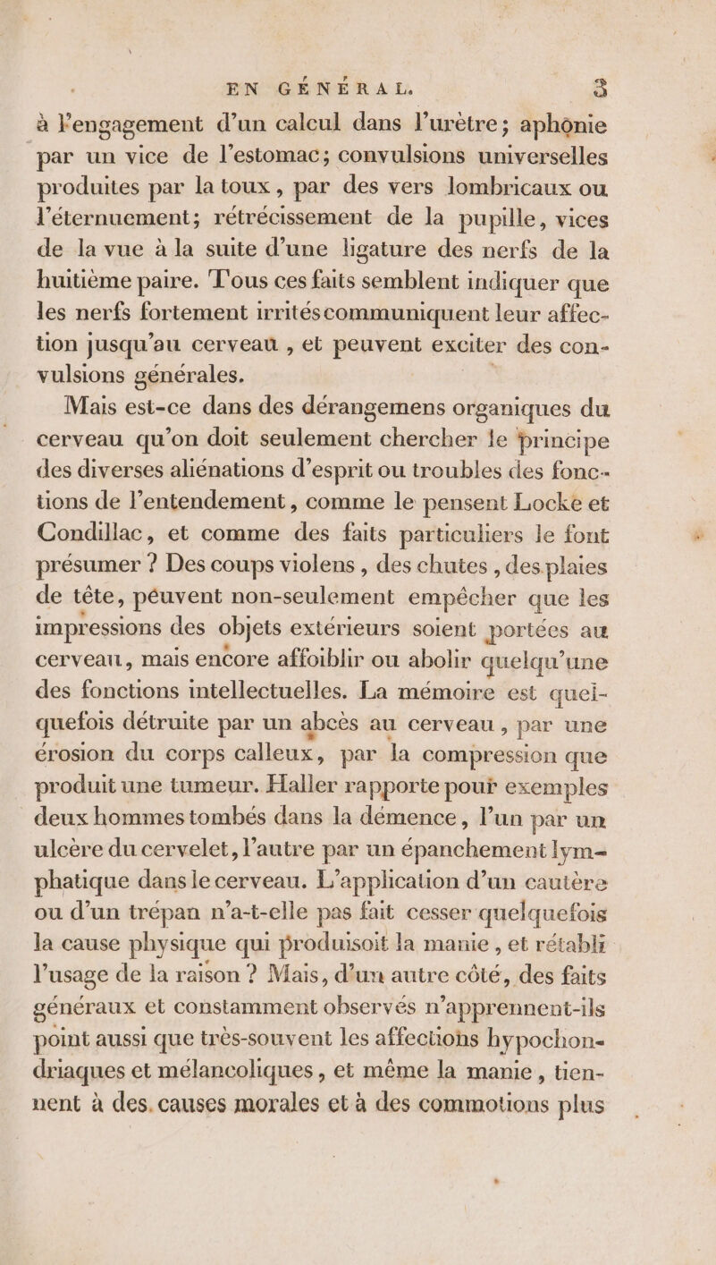 à l'engagement d’un calcul dans l’urètre ; aphônie par un vice de l'estomac; convulsions universelles produites par la toux, par des vers lombricaux ou l’éternuement; rétrécissement de la pupille, vices de la vue à la suite d’une ligature des nerfs de la huitième paire. Tous ces faits semblent indiquer que les nerfs fortement irritéscommuniquent leur affec- tion jusqu ’au cerveau , el peuvent exciter des con- vulsions générales. Mais est-ce dans des dérangemens organiques du cerveau qu'on doit seulement chercher le principe des diverses aliénations d'esprit ou troubles des fonc tions de l’entendement , comme le pensent Locke et Condillac, et comme des faits particuliers le font présumer ? Des coups violens , des chutes , desplaies de tête, peuvent non-seulement empêcher que les impressions des objets extérieurs soient portées a cerveau, mais encore affoiblir ou abolir quelqu’une des fonctions intellectuelles. La mémoire est quel- quefois détruite par un abcès au cerveau , par une érosion du corps calleux, par la compression que produit une tumeur. Haller rapporte pour exemples deux hommes tombés dans la démence, lun par un ulcère du cervelet, l’autre par un épanchement lym- phatique dans le cerveau. L’applicauon d’un cautère ou d’un trépan n’a-t-elle pas fait cesser quelquefois la cause physique qui produisoit la manie , et rétabli l'usage de la raison ? Mais, d’un autre côté, des faits génér aux et constamment observés n'apprennent-ils point aussi que très-souvent les affections hypochon- driaques et mélancoliques , et même la manie, tien- nent à des. causes morales et à des commotions plus