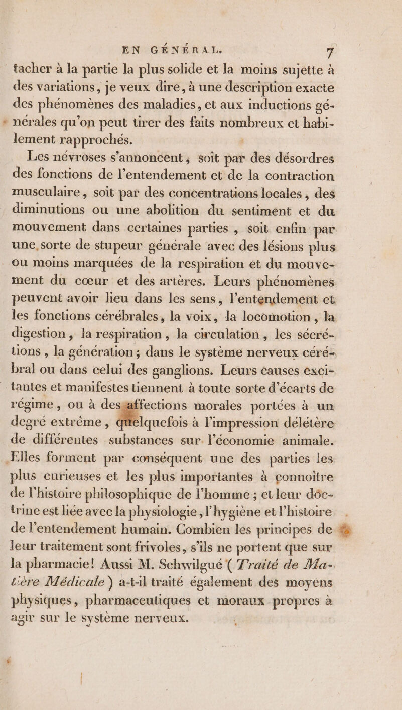 _facher à la partie la plus solide et la moins sujette à des variations, je veux dire, à une description exacte des phénomènes des maladies, et aux inductions gé- * nérales qu’on peut tirer des faits nombreux et habi- lement rapprochés. | Les névroses s’annoncent, soit par des désordres des fonctions de l’entendement et de la contraction musculaire , soit par des concentrations locales , des diminutions ou une abolition du sentiment et du mouvement dans certaines parties , $oit enfin par une, sorte de stupeur générale avec des lésions plus Ou moins marquées de la respiration ét du mouve- ment du cœur et des artères. Leurs phénomènes peuvent avoir lieu dans les sens, l’entendement et les fonctions cérébrales, la voix, la locomotion, la digestion , la respiration, la circulation, les sécré- tions , la génération ; dans le système nerveux céré- bral ou dans celui des ganglions. Leurs causes exci- tantes et manifestes tiennent à toute sorte d’écarts de régime, ou à desgaffections morales portées à un degré extrême, quelquefois à l'impression délétère de différentes substances sur. l’économie animale. Elles forment par conséquent une des parties les plus curieuses et les plus importantes à çonnoître de l’histoire philosophique de l’homme ; et leur dôc- trine est liée avec la physiologie, l’hygiène et l’histoire de l’entendement humain. Combien les principes de : leur traitement sont frivoles, s'ils ne portent que sur la pharmacie! Aussi M. Schwilgué ( Traité de Ma- tière Médicale ) at-il traité également des moyens physiques, pharmaceutiques et moraux propres à agir sur le système nerveux.