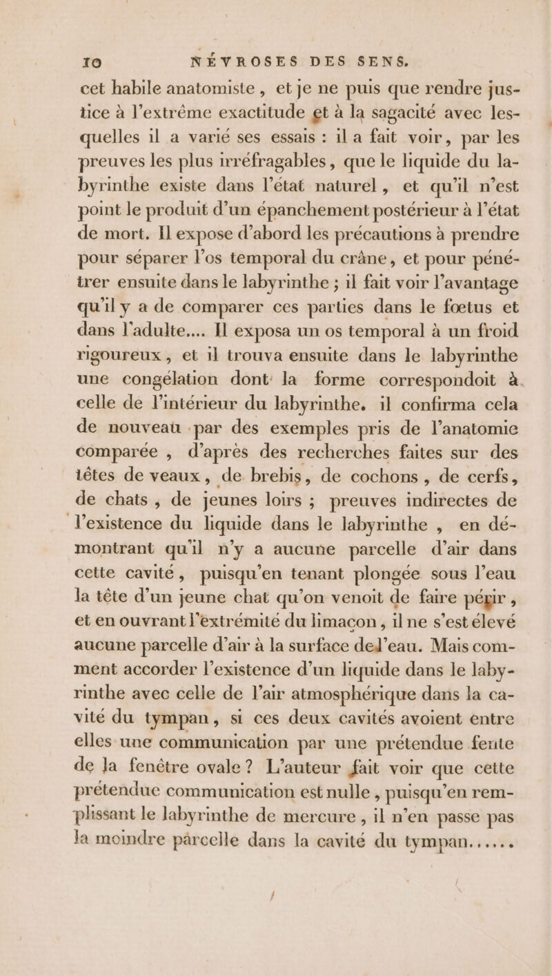 cet habile anatomiste , et je ne puis que rendre jus- tice à l’extrême exactitude gt à la sagacité avec les- quelles il a varié ses essais : 1l a fait voir, par les preuves les plus irréfragables, que le liquide du la- byrinthe existe dans l’état naturel, et qu'il n’est point le produit d’un épanchement postérieur à l’état de mort, Il expose d’abord les précautions à prendre pour séparer l'os temporal du crâne, et pour péné- trer ensuite dans le labyrinthe ; il fait voir l’avantage qu'il y a de comparer ces parties dans le fœtus et dans l'adulte... Il exposa un os temporal à un froid rigoureux , et il trouva ensuite dans le labyrinthe une congélation dont: la forme correspondoit à. celle de l’intérieur du labyrinthe. il confirma cela de nouveau par des exemples pris de l'anatomie comparée , d’après des recherches faites sur des têtes de veaux, de br ebis, de cochons , de cerfs, de chats , de jeunes loirs ; preuves indirectes de l'existence du liquide dans le labyrinthe , en dé- montrant quil n’y a aucune parcelle d’air dans cette cavité, puisqu'en tenant plongée sous l’eau la tête d’un jeune chat qu'on venoit de faire péxir , et en ouvrant l'extrémité du Himacon, ilne s’est élevé aucune parcelle d’air à la surface ded’eau. Mais com- ment accorder l'existence d’un liquide dans le laby- rinthe avec celle de l'air atmosphérique dans la ca- vite du tympan, si ces deux cavités avoient entre elles une communication par une prétendue fente de Ja fenêtre ovale? L'auteur fait voir que cette prétendue communication est nulle , puisqu en rem- plissant le labyrinthe de mercure, il n’en passe pas la moindre parcelle dans la cavité du tympan...
