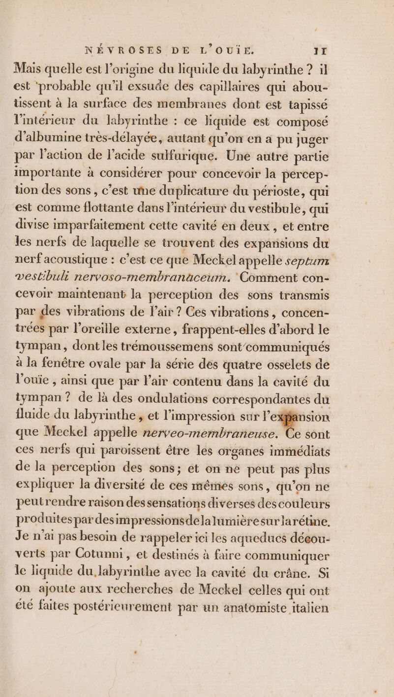 Mais quelle est l’origine du liquide du labyrinthe ? il est ‘probable qu'il exsuäe des capillaires qui abou- ussent à la surface des membranes dont est tapissé l'intérieur du labyrinthe : ce liquide est composé d’albumine très-délayée, autant qu’on en a pu juger par l’action de l'acide sulfurique. Une autre partie importante à considérer pour concevoir la percep- tion des sons , c’est une duplicature du périoste, qui est comme flottante dans l’intérieur du vestibule, qui divise imparfaitement cette cavité en deux , et entre les nerfs de laquelle se trouvent des expansions du nerf acoustique : c’est ce que Meckel appelle septum vestibuli nervoso-membranäceum. Comment con- cevoir maintenant la perception des sons transmis par des vibrations de l'air ? Ces vibrations, concen- trées par l'oreille externe, frappent-elles d’abord le tympan, dont les trémoussemens sont’ communiqués à la fenêtre ovale par la série dés quatre osselets de l'ouïe , ainsi que par l'air contenu dans la cavité du iympan ? de là des ondulations correspondantes du fluide du labyrinthe , et l'impression sur . que Meckel appelle nerveo-mernbraneuse. Ce sont ces nerfs qui paroiïssent être les organes immédiats de la perception des sons; ét on ne peut pas plus expliquer la diversité de ces mêmes sons, qu’on ne peutrendre raison dessensations diverses descouleurs produites par desimpressionsdelalumièresurlarétine. Je n'ai pas besoin de rappeler 1ci les aqueducs déeou- verts par Cotunni, et destinés à faire communiquer le liquide du, labyrinthe avec la cavité du crâne. Si on ajoute aux recherches de Meckel celles qui ont été faites postérieurement par un anatomiste italien