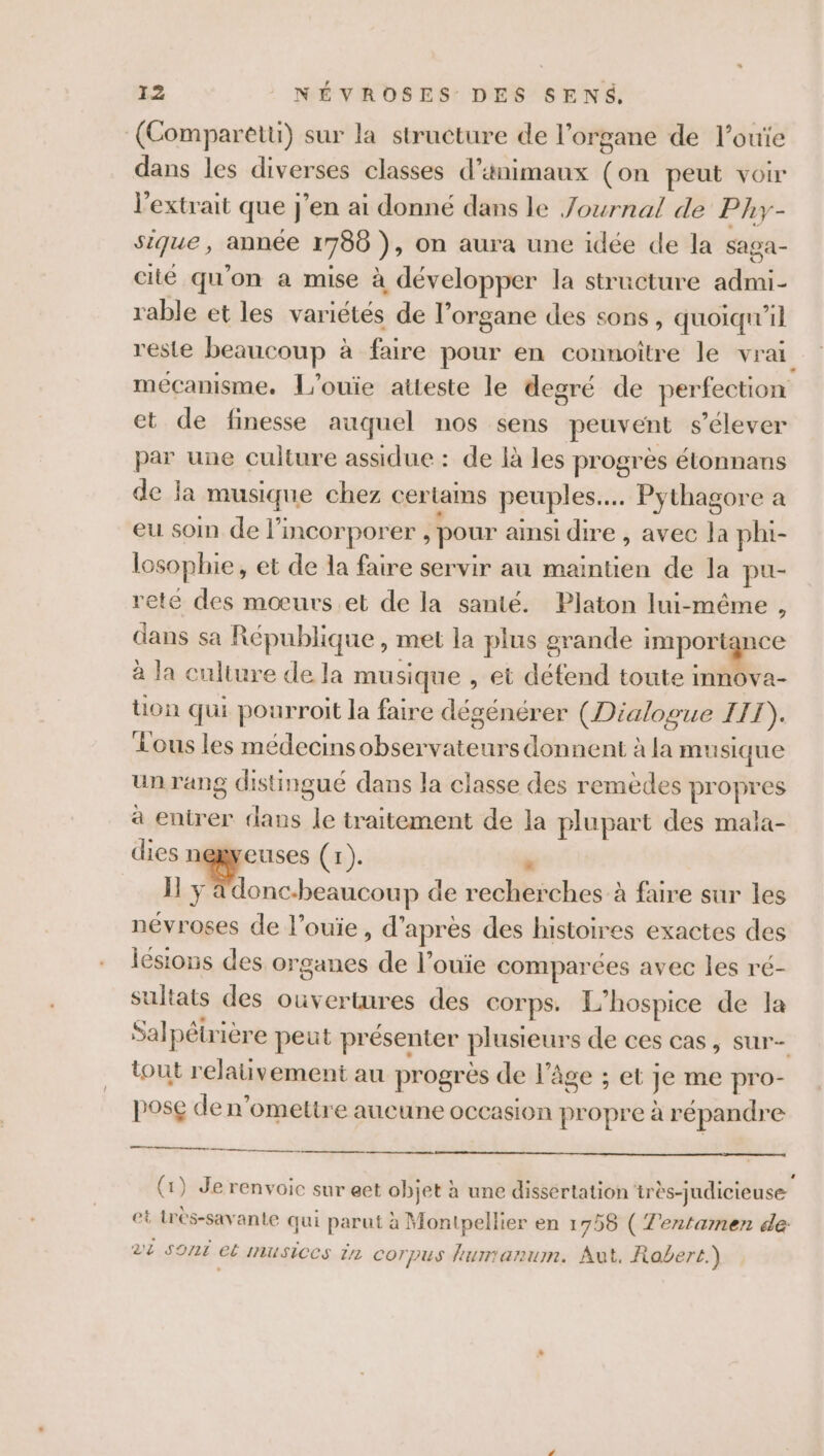 (Comparetti) sur la structure de l'organe de l’ouïe dans les diverses classes d'animaux o peut voir l'extrait que j'en ai donné dans le Journal de Phy- sique, année 1780 ) , on aura une idée de la saga- cité qu'on a mise à développer la structure admi- rable et les variétés de l'organe des sons, quoiqu'il reste beaucoup à faire pour en connoître le vr ai mécanisme. L'ouïe atteste le degré de perfection et de finesse auquel nos sens peuvent s'élever par une culture assidue : de là les progrès étonnans de la musique chez certams peuples... Pythagore a eu soi de l’incorporer , pour ainsi dire , avec la phi- losophie, et de la faire servir au maintien de la pu- rete des mœurs et de la santé. Platon lui-même , dans sa République, mel la plus grande import ice à la culture de la musique , et défend toute innova- on qui pourroit la faire dégénérer (Dialogue HIT). Lous les médecins école donnent à la musique un rang distingué dans la classe des remèdes PPT à entrer Ph le traitement de la plupart des mala- dies negyeuses (r). « Ï y a donc-beaucoup de recherches à faire sur les névroses de l’ouïe , d’ après des histoires exactes des lésions des organes de l’ouïe comparées avec les ré- sultats des ouvertures des corps. L'’hospice de la Sal pétr ière peut présenter plusieurs de ces cas, sur- tout relauüvement au progres de l'âge ; Et Je me pro- pose de n’omettre aucune occasion propre à répandre mr (1) Je renvoic sur eet obiet à une dissertation‘très- ‘udicieuse } et trés-savante qui parut à Montpellier en 1758 ( Z'entamen de: Di sont et Imusices i2 cor pus lumanum. Aut. Robert.)