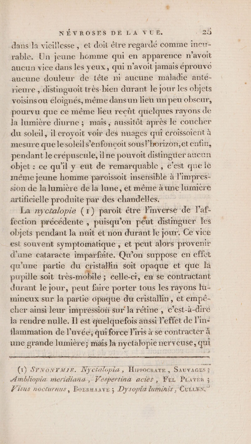 / 22. NÉVROSES DE LA VUE. ‘0 dansla vieillesse, et doi être regardé comme incur- rable, Un jeune homme qui en apparence n avoit aucun vice dans les yeux, qui n’avoit jamais éprouve aucune douleur de tête ni aucune maladie ante- rieure , distinguoit très-bien durant le jour les objets voisins ou éloignés, même dans un lieu un peu obscur, pourvu que ce même lieu recût quelques rayons de Ja lumière diurne ; mais ; aussitôt après le coucher du soleil, il croyoit voir des nuages qui croissoient à mesure que lesoleils’enfoncoit sousl’horizon,et enfin, pendant le crépuscule, ilne pouvoit distingtier aucun objet : ce qu'il y eut de remarquable , e’est que le même Jeune homme paroissoit insensible à limpres- sion de la lumière de la lune, et même à une lumière arüficielle produite par des chandelles. La nyctalopie (1) paroi être Pnvérse de Faf- fection précédente , puisqu'on péut distinguer les objets pendant la nuit et nôn durant le jour. Ce vice est souvent symptomatique , et peut alors provenir d’une cataracte imparfaite. Qu'on suppose en effet qu'une partie du cristallin soit opaque et que là pupille soit très-mobile ; éellé-ci, en se contractant durant le jour, peut te porter tous les rayons Iü- rmineux sur la partie dpaque du cristallin, et EmTpe cher ainsi leur impréssioïi sur la rétine , c’est-à- -diré la rendre nulle. Il est quelquefois aussi Peffét de l’in- flammation de l’avée; qui force Firis à se contracter à une grande lumière; mais Ja nyctalopie nerveuse, qui a # om 00 (1) SrvowrmiE. Nycfalopia, Hirrocrate , SAUVAGES ; ÆAmbliopia meridiana., Vespertina actes , PR Drates 3 Wisus nocturnus, Bosruaave ; Dysopia luminis ; Cuiren”
