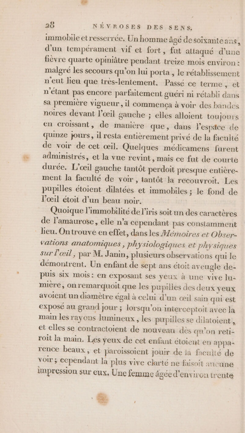 immobile etresserrée, Un homme âgé desoïixante ans, d’un tempérament vif et fort, fut attaqué d’une fièvre quarte opiniâtre pendant treize mois environ : malgré les secours qu’on lui porta , le rétablissement n'eut lieu que très-lentement. Passé ce terme , et n'étant pas encore parfaitement guéri ni rétabli dans sa premiére vigueur, il commenca à voir des bandes noires devant l’œil gauche ; elles alloient toujours En Croissant, de manière que, dans lespace de quinze jours, il resta entièrement privé de la faculté de voir de cet œil. Quelques médicamens furent administrés, et la vue revint, mais ce fut de courte durée. L’oœil gauche tantôt perdoit presque entière- ment la faculté de voir , tantôt la recouvroit. Les pupilles étoient dilatées et immobiles ; le fond de l'œil étoit d’un beau noir. Quoique l’immobilité de l'iris soit un des caractères de l’amaurose , elle n’a cependant pas constamment valions anatomiques, physiologiques et physiques sur l'œil, par M. Janin, plusieurs observations qui le démontrent. Un enfant de sept ans étoit aveugle de- puis six mois: en exposant ses yeux à une vive lu: mière, on remarquoit que les pupilles des deux yeux avoient un diamètre égal à celui d’un œil sain qui est exposé au grand jour ; lorsqu'on inierceptoit avec la main les rayons lumineux , les pupilles se dilatoient , et elles se contractoient de nouveau dès qu'on reti- roit la main. Les yeux de cet enfant étoient en appa- rence beaux, et paroissoient Jour de ja faculté de voir ; cependant la plus vive clarté ne faisoit aucune impression sur eux, Une femme âgée d'environ trente . | DT