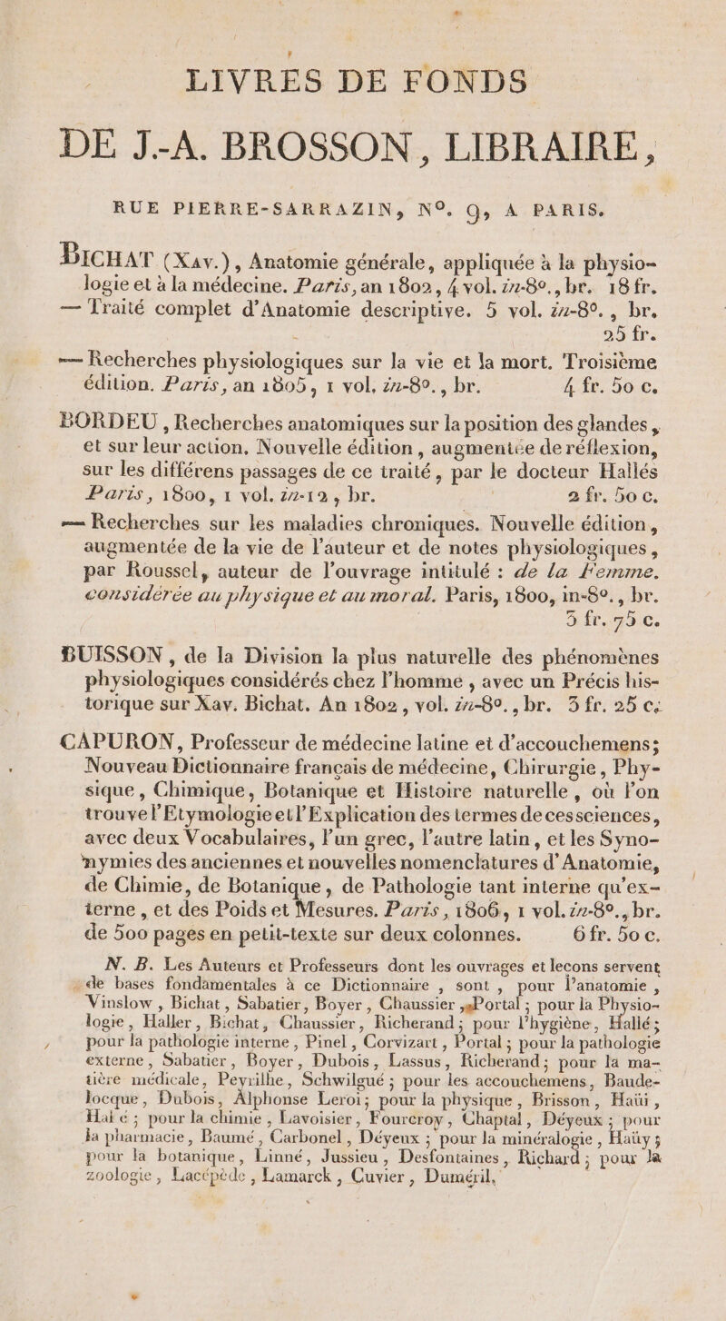 # LIVRES DE FONDS DE JA. BROSSON, LIBRAIRE, RUE PIERRE-SARRAZIN, N°. QG, A PARIS. | Bicuar (Xav.), Anatomie générale, appliquée à la physio- logie et à la médecine. Parts, an 1802, 4 vol. 2z-8°,,br. 18fr. — Traité complet d’Anatomie descriptive. 5 vol. 24-80. , br, - | LT —— Recherches physiologiques sur la vie et la mort. Troisième édition, Paris, an 1805, 1 vol, z1-80., br. 4 fr. 5o c. BORDEU , Recherches anatomiques sur la position des glandes , et sur leur action, Nouvelle édition, augmeniée de réflexion, sur les différens passages de ce traité, par le docteur Hallés Paris, 1800, 1 vol. 7-12, br. | 2 fr. bo c. — Recherches sur les maladies chroniques. Nouvelle édition, augmentée de la vie de l'auteur et de notes physiologiques, par Roussel, auteur de l'ouvrage intitulé : de la Femme. considérée au physique et au moral. Paris, 1800, in-8°., br. 3 fr,,75 c. BUISSON , de la Division la plus naturelle des phénomènes physiologiques considérés chez l’homme , avec un Précis his- torique sur Xav, Bichat. An 1802, vol. 1-80, , br. 3 fr. 25 ce CAPURON, Professeur de médecine latine et d’accouchemens; Nouveau Dictionnaire français de médecine, Chirurgie, Phy- sique, Chimique, Botanique et Histoire naturelle, où lon trouve l'Etymologieetl Explication des termes de cessciences, avec deux Vocabulaires, l’un grec, l’autre latin, et les Syno- nymies des anciennes et nouvelles nomenclatures d’ Anatomie, de Chimie, de Botanique, de Pathologie tant interne qu’ex- terne , et des Poids et Mesures. Paris , 1806, 1 vol. z7-8°., br. de 500 pages en petit-texte sur deux colonnes. Gfr. 5o c. N. B. Les Auteurs et Professeurs dont les ouvrages et lecons servent - de bases fondamentales à ce Dictionnaire , sont , pour l’anatomie, Vinslow , Bichat, Sabatier, Boyer , Chaussier ,Portal ; pour la Physio- logie, Haller, Bichat, Chaussier, Richerand; pour l'hygiène, Hallé; pour la pathologie interne , Pinel , Corvizart , Portal ; pour la pathologie externe, Sabauer, Boyer, Dubois, Lassus, Richerand; pour la ma- üère médicale, Peyrilhe, Schwilgué ; pour les accouchemens, Baude- locque, Dubois, Alphonse Leroi; pour la physique, Brisson, Hat, Hai é ; pour la chimie , Lavoisier, Foureroy, Chaptal, Déyeux ; pour Ja pharmacie, Baumé , Carbonel, Déyeux ; pour la minéralogie , Haüy 3 pour la botanique, Linné, Jussieu, Desfontaines, Richard ; pour la zoologie, Lacépède , Lamarck, Cuvier, Duméril,' ù