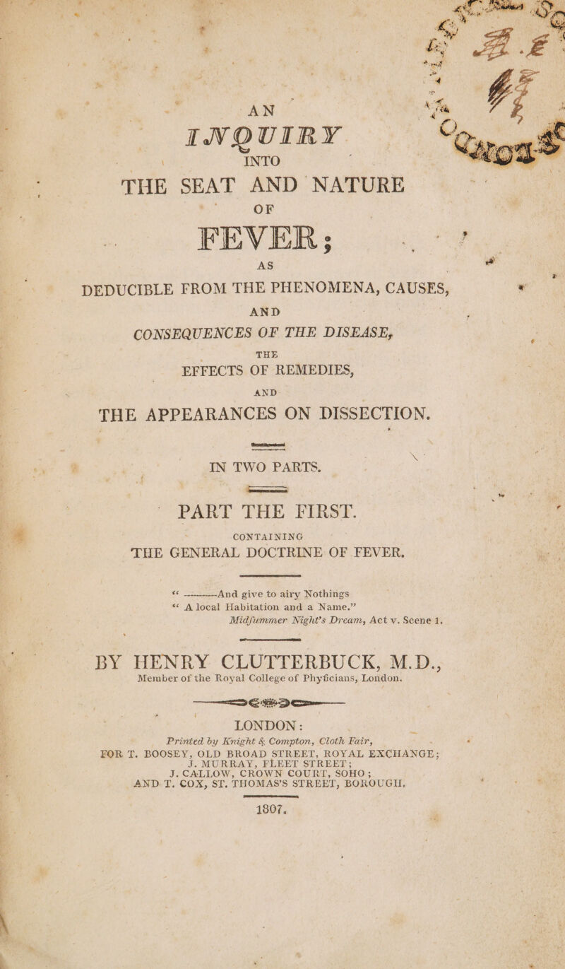 | ‘ AN IVOUIRY INTO THE SEAT ae NATURE FEVER; DEDUCIBLE FROM THE eiecauin: CAUSES, AND . CONSEQUENCES OF THE DISEASE, ; THE EFFECTS OF REMEDIES, AND THE APPEARANCES ON DISSECTION. ‘Ses ttenatresnd a) IN TWO PARTS. ee PART THE FIRST. CONTAINING THE GENERAL DOCTRINE OF FEVER. « _____.--And give to airy Nothings &lt;* A local Habitation and a Name.” Midfummer Night’s Dream, Act v. Scene 1. BY HENRY CLUTTERBUCK, M.D., Member of the Royal College of Phyficians, London. =e ho LONDON : Printed by Knight &amp; Compton, Cloth Fair, FOR T. BOOSEY, oe BROAD STREET, ROYAL EXCHANGE; is MURRAY, FLEET STREET; J. CALLOW, CROWN COURT, SO HO; AND. T, COX, ST. THOMAS’S STREET, BOROUGH. 1807.