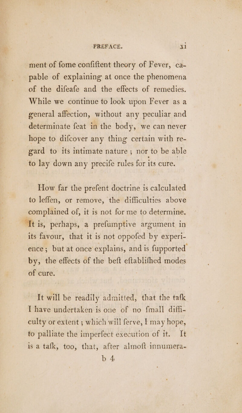 ment of fome confiftent theory of Fever, ca- pable of explaining at once the phenomena of the difeafe and the effects of remedies. While we continue to look upon Fever as a general affection, without any peculiar and determinate feat in the body, we can never hope to difcover any thing certain with re- gard to its intimate nature ; nor to be able to lay down any precife rules for its cure. How far the prefent doctrine is calculated to leffen, or remove, the difficulties above complained of, it is not for me to determine. “It is, perhaps, a prefumptive argument in its favour, that it is not oppofed by experi- ence; but at once explains, and is fupported by, the effects of the beft eftablifhed modes of cure. It will be readily admitted, that the tafk I have undertaken is one of no fmall diffi- culty or extent ; which will ferve, may hope, to palliate the imperfect execution of it. It is a tafk, too, that, after almoft.innumera- b 4