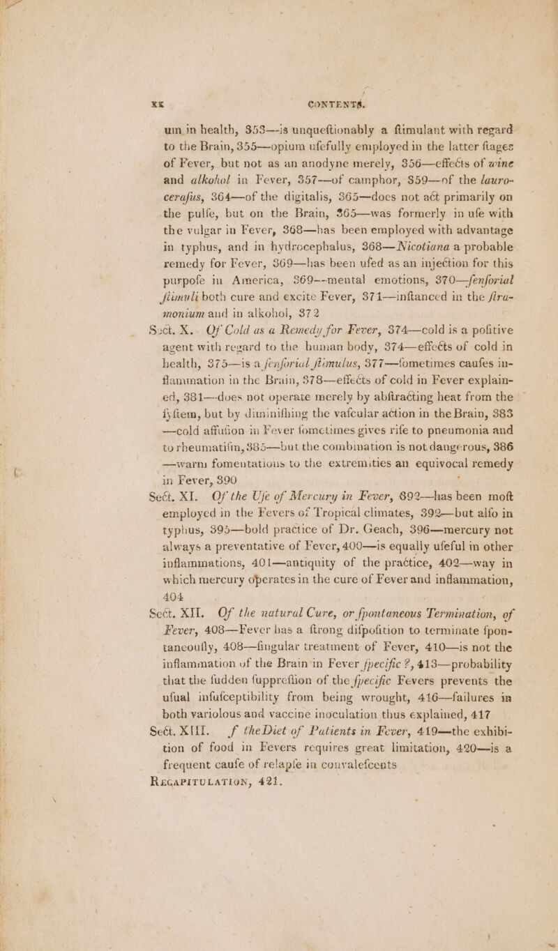 um in health, 353—-is unqueftionably a fttmulant with regard to the Brain, 355—opium ufefully employed in the latter flages of Fever, but not as an anodyne merely, 356—effects of wine and alkohol in Fever, 357-——of camphor, 859—of the lauro- cerafus, 364—of the digitalis, 365—does not aét primarily on the pulfe, but on the Brain, 365—was formerly in ufe with the vulgar in Fever, 368—has been employed with advantage in typhus, and in hydrocephalus, 368— Nicotiana a probable remedy for Fever, 869—has been ufed as an injection for this purpofe im America, 369--mental emotions, 370—fenforial Jfiunult both cure and excite Fever, 371—inftanced in the fira- monium and in alkohol, 372 Sect. X.. Of Cold as a Remedy for Fever, 374—cold is a pofitive agent with regard to the buman body, 374—effeéts of cold in health, 375—is a fenfortal fiumulus, 377—{ometimes caufes in- flammation in the Brain, 378—effects of cold in Fever explain- ed, 381—-dves not operate merely by abftracting heat from the iyftem, but by diminifhing the vafcular a¢tion in the Brain, 383 —cold affufion in Fever fometimes gives rife to pneumonia and to rheumatifm, $85—but the combination is not dangerous, 386 —warm fomentations to the extremities an equivocal remedy in Fever, 390 d Seét. XI. Of the Uje of Mercury in Fever, 892—has been moft employed in the Fevers of Tropical climates, 392—but alfo in typhus, 395—bold practice of Dr. Geach, 396—mercury not always a preventative of Fever, 400—is equally ufeful in other inflammations, 40i—antiquity of the practice, 402—way in which mercury operates in the cure of Fever and inflammation, 404 Seét. XII. Of the natural Cure, or fpontaneous Termination, of Fever, 408—Fever bas a ftrong difpofition to terminate fpon- taneoufly, 408—fingular treatment of Fever, 410—is not the inflammation uf the Brain in Fever fpecific ?, 413—probability that the {udden fuppreflion of the fpecific Fevers prevents the ufual infufceptibility from being wrought, 416—failures in both yariolous and vaccine inoculation thus explained, 417 Seét. XU. f the Diet of Patients in Fever, 419—the exhibi- tion of food in Fevers requires great limitation, 420—is a frequent caufe of relapfe in couvalefcents Re&amp;caPITULATION, 421. |