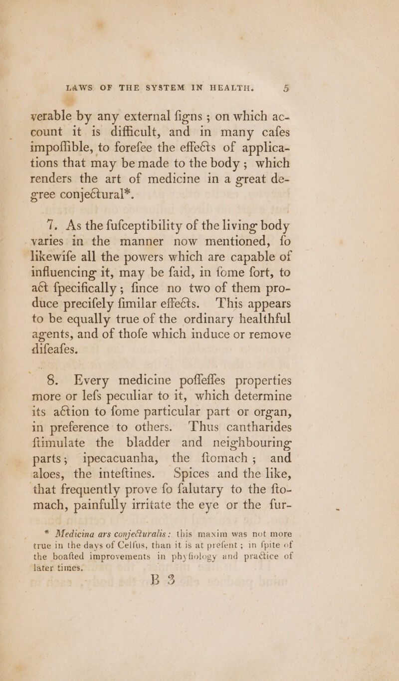 verable by any external figns ; on which ac- count it is difficult, dvd in many cafes impoffible, to forefee the effects of applica- tions that may be made to the body; which renders the art of medicine in a great de- gree conjectural*, 7. As the fufceptibility of the living body varies in the manner now mentioned, fo -likewife all the powers which are dipable of influencing it, may be faid, in fome fort, to act fpecifically ; fince no two of them pro- duce precifely fimilar effets. This appears to be equally true of the ordinary healthful agents, and of thofe which induce or remove difeafes. ' §. Every medicine poffeffes properties more or lefs peculiar to it, which determine its a¢tion to fome particular part or organ, in preference to others. ‘Thus cantharides fiimulate the bladder and neighbouring parts; ipecacuanha, the fiomach; and aloes, the inteftines. Spices and she like, that frequently prove fo falutary to the fto- mach, painfully irritate the eye or the fur- ; * Medicina ars conjeciuralis : this maxim was not more | true in the days of Celfus, than it is at prefent; in fpite of the boafted improvements in phyfiology and practice of later times. B 3