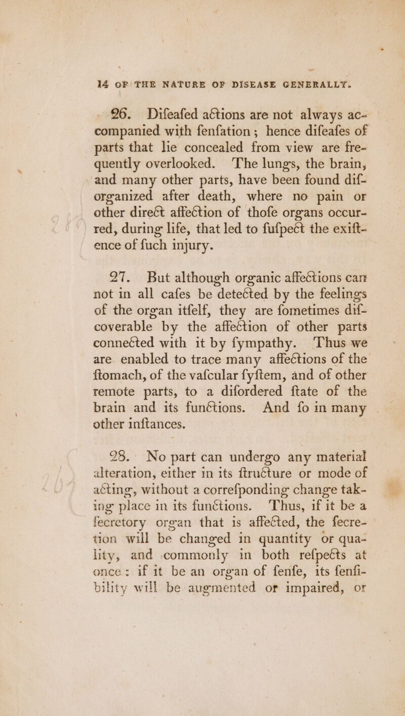 26. Difeafed aétions are not always ac- companied with fenfation ; hence difeafes of parts that lie concealed from view are fre- quently overlooked. The lungs, the brain, and many other parts, have been found dif- organized after death, where no pain or other direét affection of thofe organs occur- red, during life, that led to fufpect the exift- ence of fuch injury. 27. But although organic affections can not in all cafes be detected by the feelings of the organ itfelf, they are fometimes dif- coverable by the affection of other parts connected with it by fympathy. ‘Thus we are. enabled to trace many affeéctions of the ftomach, of the vafcular fyftem, and of other remote parts, to a difordered ftate of the brain and its funétions. And fo in many ~ other inftances. 28. No part can undergo any material alteration, either in its ftruéture or mode of aéting, without a correfponding change tak- ing place in its functions. Thus, if it be a fecretory organ that 1s affected, the fecre- tion will be changed in quantity or qua- lity, and commonly in both refpetts at once: if 1t be an organ of fenfe, its fenfi- bility will be augmented or impaired, or