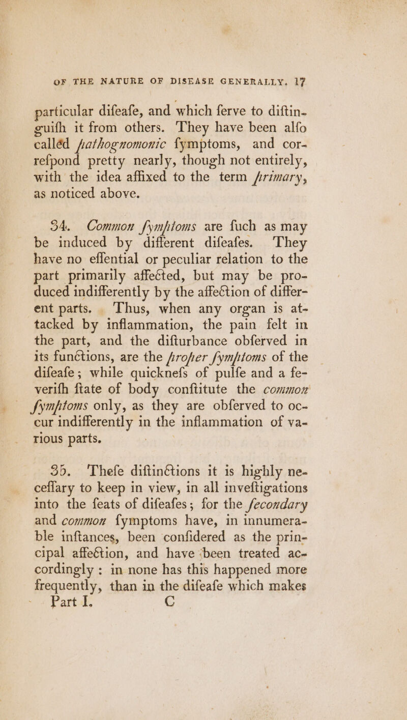 particular difeafe, and which ferve to diftin. guifh it from others. They have been alfo calléd fathognomonic fymptoms, and cor- refpond pretty nearly, though not entirely, with the idea affixed to the term /rimary, as noticed above. 34. Common fympioms are fuch as may be induced by different difeafes. They have no effential or peculiar relation to the part primarily affected, but may be pro- duced indifferently by the affection of differ- ent parts. ‘Thus, when any organ is at- tacked by inflammation, the pain felt in the part, and the difturbance obferved in its functions, are the frofer fymptoms of the difeafe; while quicknefs of pulfe and a fe- verifh ftate of body conftitute the common — fymptoms only, as they are obferved to oc- cur indifferently in the inflammation of va- rious parts. 35. Thefe diftinétions it is highly ne- ceflary to keep in view, in all inveftigations into the feats of difeafes; for the fecondary and common {ymptoms have, in innumera- ble inftances, been confidered as the prin- cipal affeétion, and have “been treated ac- cordingly : in none has this happened more frequently, than in the difeafe which makes Part-l, G