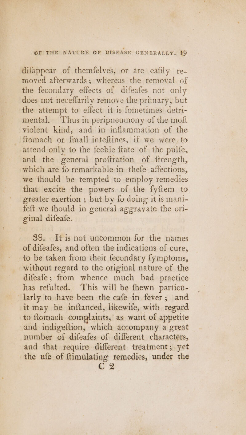 difappear of themfelves, or are eafily re- moved afterwards; whereas the removal. of the fecondary effects of difeafes not only does not neceffarily remove the primary, but the attempt to effect it 1s fometimes detri- mental. ‘Thus in peripneumony of the moft violent kind, and in inflammation of the _ ftomach or {mall inteftines, if we were, to attend only to the feeble ftate of the pulfe, and the general proftration of ftrength, which are fo remarkable in thefe affections, we fhould be tempted to employ remedies that excite the powers of the fyftem to greater exertion ; but by fo doing it 1s mani- feft we fhould in general aggravate the ori- ginal difeafe. 38. It is not uncommon for the names of difeafes, and often the indications of cure, to be taken from their fecondary fymptoms, without regard to the original nature of the difeafe; from whence much bad practice has refulted. ‘This will be fhewn particu- larly to have been the cafe in fever; and it may be inftanced, likewife, with regard to ftomach complaints, as want of appetite and indigeftion, which accompany a great number of difeafes of different characters, and that require different treatment; yet the ufe of ftimulating remedies, under the cg