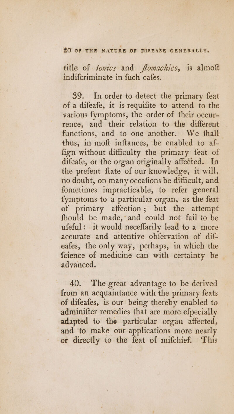 title of fovics and ffomachics, is almoft indifcriminate in fuch cafes. 39. In order to detect the primary feat of a difeafe, it is requifite to attend to the various fymptoms, the order of their occur- rence, and their relation to the different functions, and to one another. We fhall thus, in moft inftances, be enabled to af- fign without difficulty the primary feat of difeafe, or the organ originally affected. In the prefent ftate of our knowledge, it will, no doubt, on many occafions be difficult, and fometimes impracticable, to refer general fymptoms to a particular organ, as the feat of primary affection; but the attempt fhould be made,’ and could not fail to be ufeful: it would necefflarily lead to a more accurate and attentive obfervation of dif- eafes, the only way, perhaps, in which the {cience of medicine can with certainty be advanced. AQ. The great advantage to be derived from an acquaintance with the primary feats of difeafes, is our being thereby enabled to adminifter remedies that are more efpecially adapted to the particular organ affected, and to make our applications more nearly or directly to the feat of mifchief. ‘This