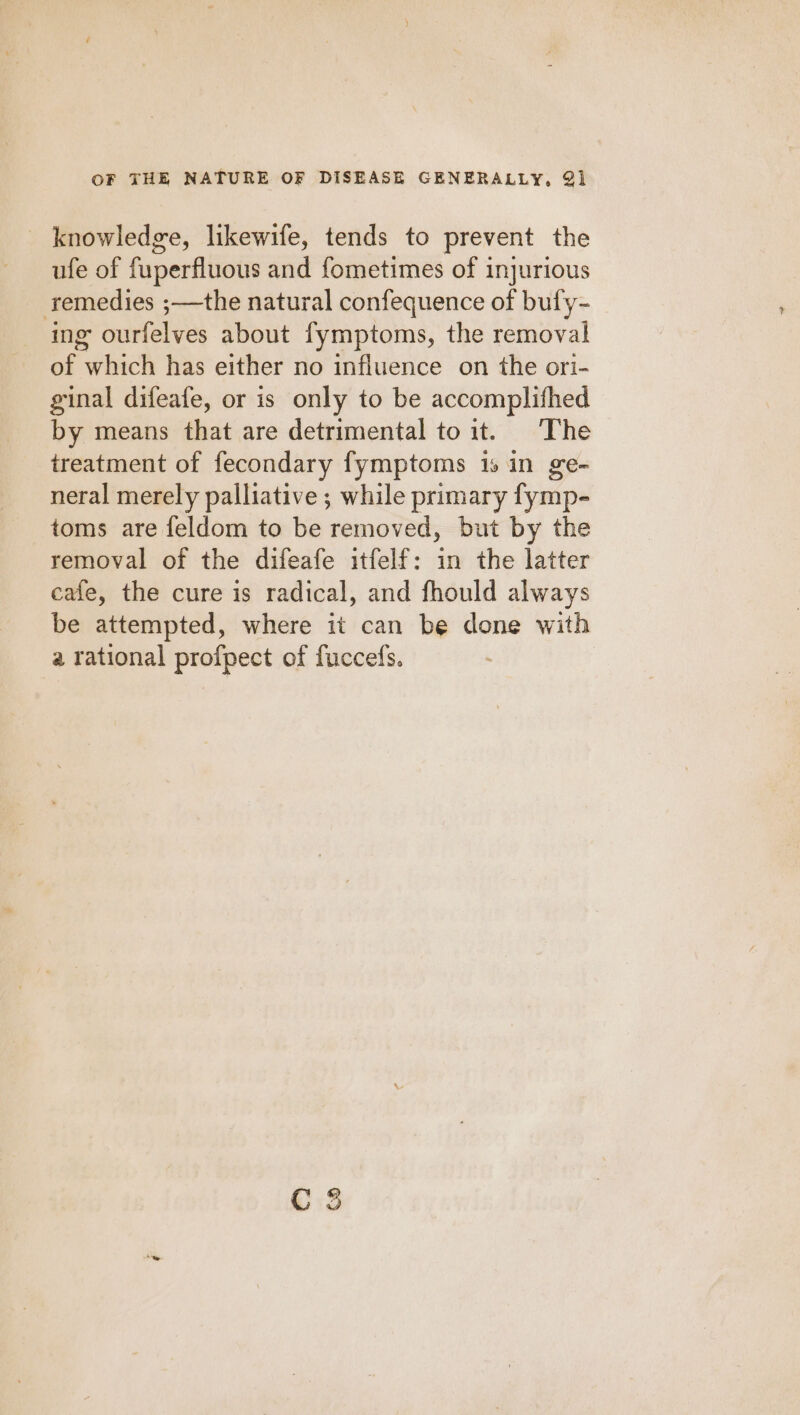 _ knowledge, likewife, tends to prevent the ufe of fuperfluous and fometimes of injurious remedies ;—the natural confequence of buly- ing ourfelves about fymptoms, the removal of which has either no influence on the ori- ginal difeafe, or is only to be accomplifhed by means that are detrimental to it. The treatment of fecondary fymptoms is in ge- neral merely palliative ; while primary fymp- toms are feldom to be removed, but by the removal of the difeafe itfelf: in the latter cafe, the cure is radical, and fhould always be attempted, where it can be done with a rational profpect of fuccefs.