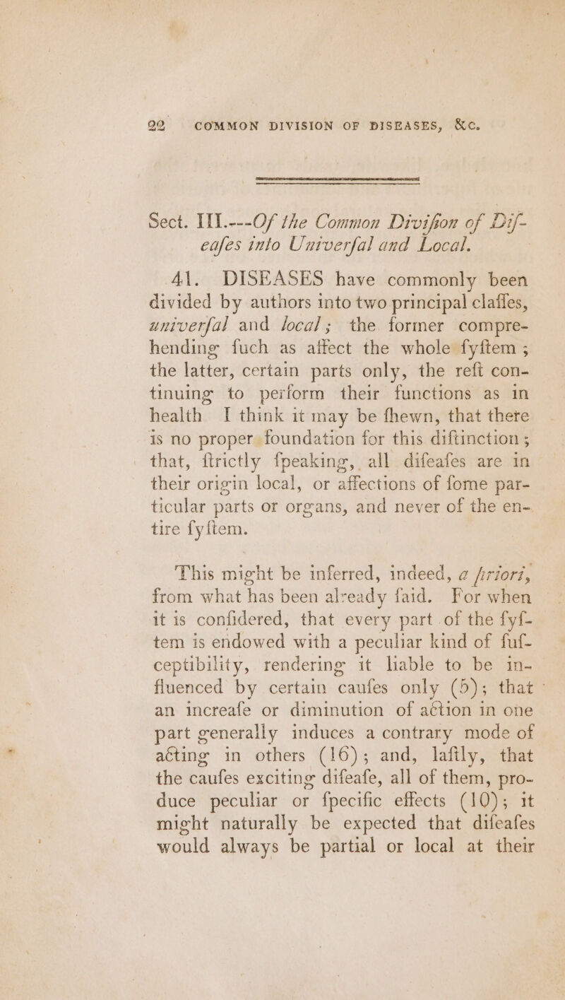 Sect. IIL.---Of the Common Divifion of Dif- eafes into Untverfal and Local. | 41. DISEASES have commonly been divided by authors into two principal clailes, univerfal and local; the former compre- hending fuch as affect the whole fyftem ; the latter, certain parts only, the reft con- tinuing to perform their functions as in health I think it may be fhewn, that there is no proper, foundation for this diftinetion 5 ; that, ftrictly fpeaking, all difeafes are in their origin local, or affections of fome par- ticular parts or organs, and never of the en- tire fyitem. This might be inferred, indeed, a firiori, from what has been already faid. For when it is confidered, that every part of the fyf- tem is endowed with a peculiar kind of fuf- ceptibility, rendering it lable to be in- fluenced by certain cae only (5); that” an increafe or diminution of action in one part generally induces a contrary mode of acting in others (16); and, lafily, that the caufes exciting difeafe, all of them, pro- duce peculiar or fpecific effects (10); it might naturally be expected that difeafes would always be partial or local at their