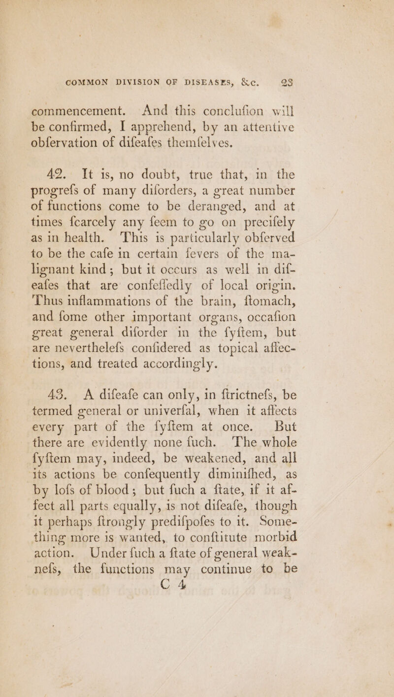 commencement. And this conclufion will] be confirmed, I apprehend, by an attentive obfervation of difeafes themfelves. AQ.: It:is, no doubt, true that, in’ the progrefs of many diforders, a great number of functions come to be deranged, and at times fearcely any feem to go on precifely as in health. ‘This is particularly obferved to be the cafe in certain fevers of the ma- henant kind; but it occurs as well in dif- eafes that are’ confeliedly of local origin. ‘Thus inflammations of the brain, ftomach, and fome other important organs, occafion great general diforder in the fyftem, but are acertiisiels confidered as topical affec- tions, and treated accordingly. 43. A difeafe can only, in ftrictnefs, be termed general or univerfal, when it affects every part of the fyftem at once. But there are evidently none fuch. ‘The whole fyftem may, indeed, be weakened, and all its actions be confequently diminithed, as by lofs of blood; but fuch a ftate, if it af- fect all parts equally, is not difeafe, though it perhaps ftrongly predifpofes to it. Some- thing more is wanted, to conftitute morbid action. Under fuch a ftate of general weak- nels, the functions may continue to be C4