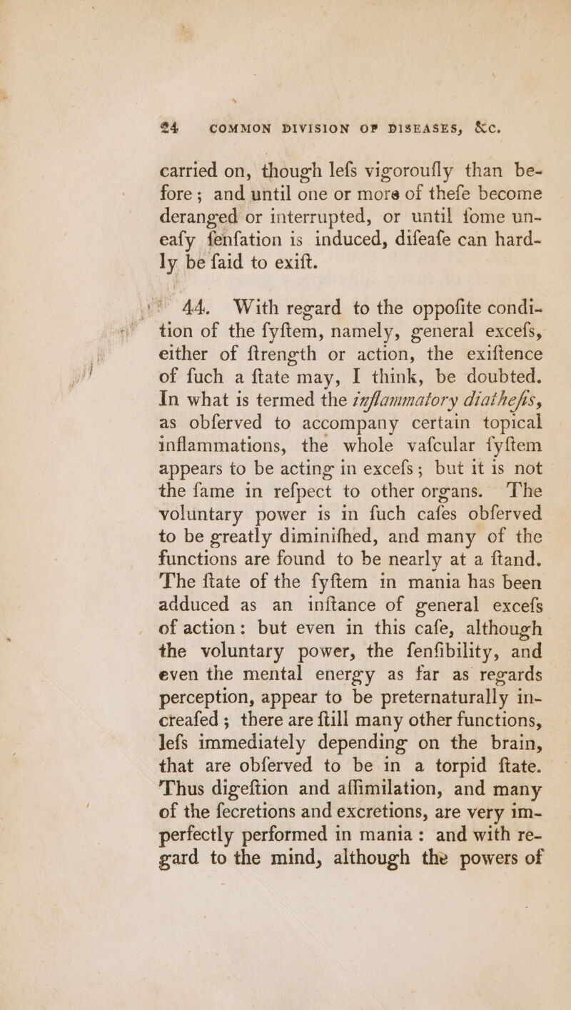 - carried on, though lefs vigoroufly than be- fore; and until one or more of thefe become deranged or interrupted, or until fome un- eafy fenfation is induced, difeafe can hard- ly be faid to exitt. tion of the fyftem, namely, general excefs, either of ftrength or action, the exiftence of fuch a ftate may, I think, be doubted. In what is termed the zaflammatory diatheps, as obferved to accompany certain topical inflammations, the whole vafcular fyftem appears to be acting in excefs; but it is not the fame in refpect to other organs. ‘The voluntary power is in fuch cafes obferved to be greatly diminifhed, and many of the functions are found to be nearly at a ftand. The ftate of the fyftem in mania has been adduced as an inftance of general excefs of action: but even in this cafe, although the voluntary power, the fenfibility, and even the mental energy as far as regards perception, appear to be preternaturally in- creafed ; there are {till many other functions, lefs immediately depending on the brain, that are obferved to be in a torpid ftate. Thus digeftion and affimilation, and many of the fecretions and excretions, are very im- perfectly performed in mania: and with re- gard to the mind, although the powers of