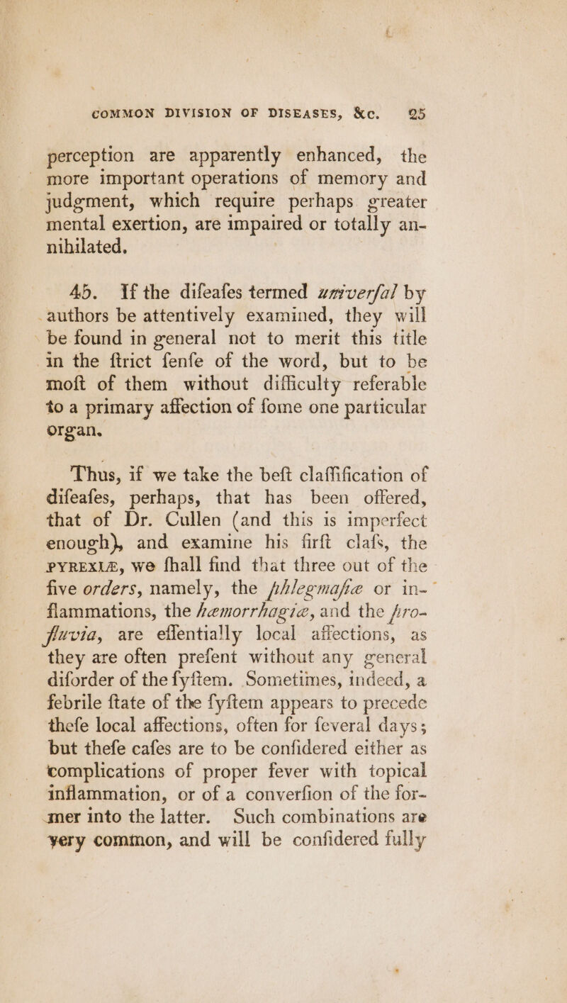 perception are apparently enhanced, the - more important operations of memory and judgment, which require perhaps greater mental exertion, are impaired or totally an- nihilated. 45, Ufthe difeafes termed zavverfal by authors be attentively examined, they will be found in general not to merit this title in the ftrict fenfe of the word, but to be moft of them without difficulty referable to a primary affection of fome one particular organ. Thus, if we take the beft claffification of difeafes, perhaps, that has been offered, that of Dr. Cullen (and this is imperfect enough), and examine his firft clafs, the PYREXIA, we fhall find that three out of the five orders, namely, the /fAlegmafie or in- flammations, the Aemorrhagie, and the fro- fiuvia, are effentially local affections, as they are often prefent without any general diforder of the fyftem. Sometimes, adel: a febrile ftate of the fyftem appears to precede thefe local affections, often for feveral days; but thefe cafes are to be confidered either as complications of proper fever with topical inflammation, or of a converfion of the for- mer into the latter. Such combinations are yery common, and will be confidered fully