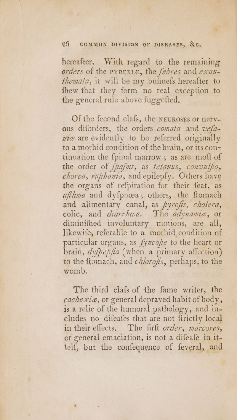 hereafter. With regard to the remaining orders ot the pyrexia, the fedres and ewxan- themata, it will be my bufinefs hereafter to fhew that they form no real exception to the general rule above fuggefied, OF the fecond clafs, the NEUROsEs or nerv- ous diforders, the orders comata and véfa- wie are evidently to be referred originally to a morbid condition of the brain, or its con~ tinuation the fpinal marrow ; as are moft of the order of /fafms, as ictanus, couvulfio, chorea, raphania, and epilepfy. Others have the organs of refpiration for their feat, as afthma and dyfpnoea; others, the ftomach and alimentary canal, as pyrofs, ‘, cholera, colic, and diarrhaa. The adynamia, or diminifhed imvoluntary motions, are all, likewife, referable to a morbid condition of particular organs, as fyncope to the heart or brain, dyfheh ta (when a primary affection) to the ftomach, and chlorops, perhaps, to the womb. The third clafs of the fame writer, the cachexia, or general depraved habit of body, is a relic of the humoral pathology, and in- cludes no difeafes that are not ftrictly local in their effects. ‘The firft order, marcores, or general emaciation, is not a difeafe in it- ‘elf, but the confequence of feveral, and