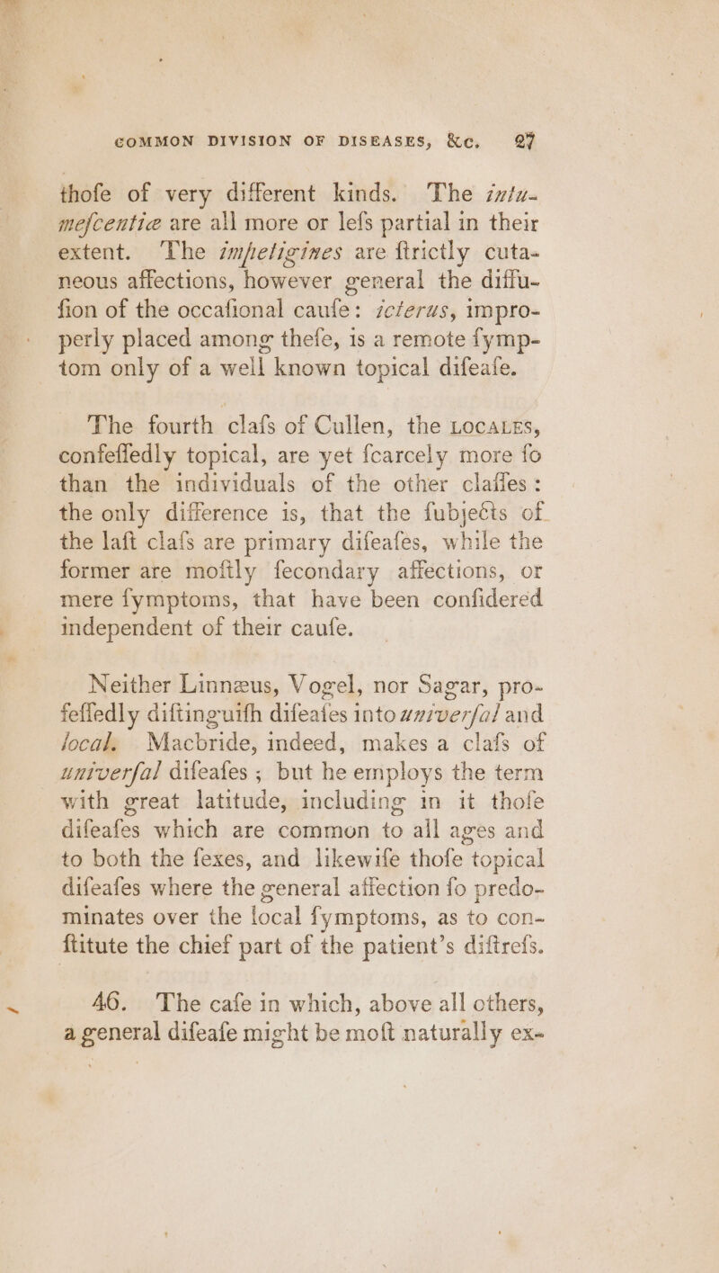 thofe of very different kinds. The imu. mefcentie are all more or lefs partial in their extent. The smfeligines are firictly cuta- neous affections, however general the diffu- fion of the occafional caufe: zeferus, impro- perly placed among thefe, 1s a remote fymp- _ tom only of a well known topical difeate. The fourth clafs of Cullen, the Locates, confefledly topical, are yet {carcely more fo than the individuals of the other clafies: the only difference is, that the fubjecis of. the laft clafs are primary difeafes, while the former are mofily fecondary affections, or mere fymptoms, that have been confidered independent of their caufe. Neither Linnzus, Vogel, nor Sagar, pro- fefledly diftinguith difeafes into wvzverfa/ and local. Macbride, indeed, makes a clafs of untverfal difeafes ; but he employs the term with great latitude, including in it thofe difeafes which are common to all ages and to both the fexes, and likewife thofe topical difeafes where the general affection fo predo- minates over the local fymptoms, as to con- fiitute the chief part of the patient’s diftrefs. 46. The cafe in which, above all others, a general difeafe might be moft naturally ex-