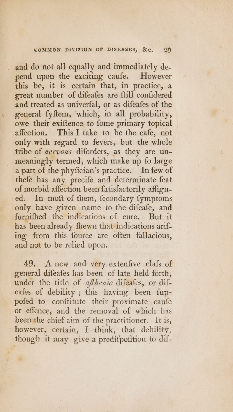 _ and do not all equally and immediately de- pend upon the exciting caufe. However this be, it is certain that, in practice, a great number of difeafes are {till confidered bed treated as univerfal, or as difeafes of the general fyftem, which, in all probability, owe their exiftence to fome primary topical affection. This I take to be the cafe, not only with regard to fevers, but the whole tribe of zervous diforders, as they are un- meaningly termed, which make up fo large a part of the phyfician’s practice. In few of thefe has any precife and determinate feat of morbid affection been fatisfactorily aflign- ed. In moft of them, fecondary fymptoms only have given name to the difeafe, and furnifhed the indications of cure. But it has been already fhewn that indications arif- ing from this fource are often fallacious, and not to be relied upon. 49. A new and very extenfive clafs of general difeafes has been of late held forth, under the title of afhenic difeafes, or aed eafes of debility ; this having been fup- pofed to conftitute their proximate caufe or effence, and the removal of which has been:the chief aim of the practitioner. It is, however, certain, I think, that debility, though it may give a predifpofition to dif-