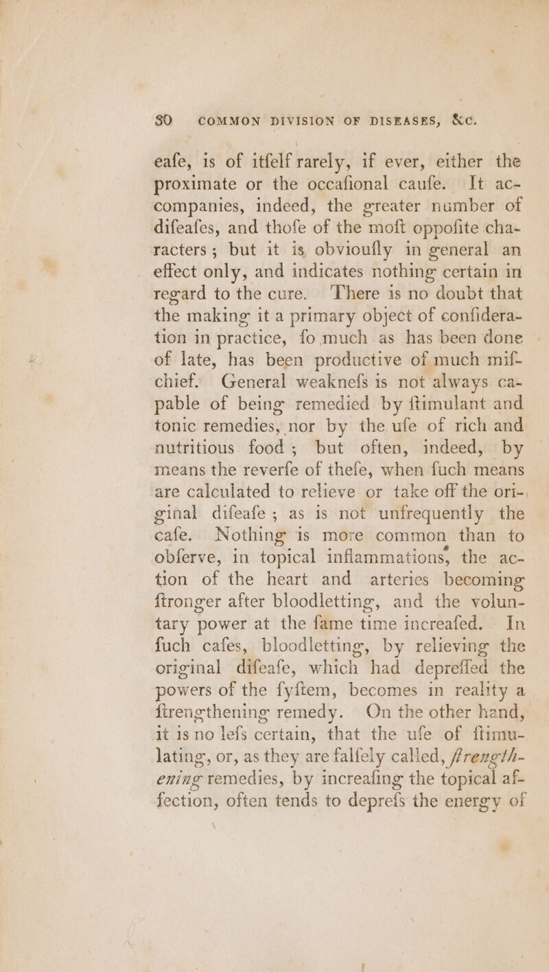 eafe, is of itfelf rarely, if ever, either the proximate or the occafional caufe. It ac- companies, indeed, the greater number of difeafes, and thofe of the moft oppofite cha- racters; but it is obvioufly in general an effect only, and indicates nothing certain in regard to the cure. ‘There is no doubt that the making it a primary object of confidera-~ tion in practice, fo much as has been done of late, has been productive of much mif- chief. General weaknefs is not always ca- pable of being remedied by ftimulant and tonic sanmediose: nor by the ufe of rich and nutritious food; but often, indeed, by means the feveite of thefe, when fuch means are calculated to relieve or take off the ori-, ginal difeafe ; as is not unfrequently the cafe. Nothing 1s more common than to obferve, in topical inflammations, the ac- tion of the heart and arteries becoming: fironger after bloodletting, and the volun- tary power at the fame time increafed. In fuch cafes, bloodletting, by relieving the original difeafe, which ‘had depreffed the powers of the fyftem, becomes in reality a {trengthening remedy. On the other hand, at is no lefs certain, that the ufe of ftimu- lating, or, as they are falfely called, frexgth- ening remedies, by increafing the topical af- fection, often tends to deprefs the energy of \