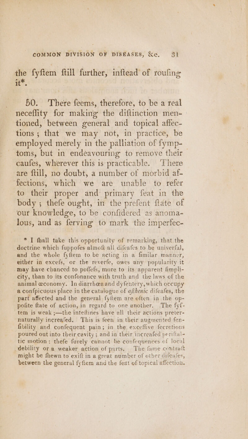 the fyftem ftill further, inftead of roufing i”. 50. 'There feems, therefore, to be a real neceflity for making the diftinction men- tioned, between general and topical affec- tions ; that we may not, in practice, be ‘employed merely in the palliation of fymp-_ toms, but in endeavourin ig to remove their — caufes, wherever this is practicable. ‘There are ftill, no doubt, a number of morbid af- ‘fections, which we are unable to refer to their proper and primary feat in the body ; thefe ought, in the prefent ftate of our knowledge, to be confidered as anoma- lous, and as ferving’ to mark the imperfec- * T fhall take this opportunity of remarking, that the doctrine which fuppofes almoft all difeafes to be univerfal, and the whole fyftem to be acting in a fimilar manner, either in excefs, or the reverfe, owes any popularity it may have chanced to poffefs, more to its apparent fimpli- city, than to its confonance with truth and the laws of the animal economy. In diarrheaand dyfentery, which occtipy @ confpicuous place in the catalogue of affhenic dileafes, the part affected and the general fyfiem are often in the op- polite ftate of action, in regard to one another. .The fyf- tem is weak ;—the inteftines have all their actions preter- naturally increafed. This is feen in their augmented fen- fibility and confequent pain; in the exceffive fecretions poured out into their cavity; and in their increafed periftal- tic motion: thefe furely cannot be confequences of local debility or a weaker action of parts, The fame contraft might be fhewn to exift in a great number of other difeales, between the general fyftem and the feat of topical affection.