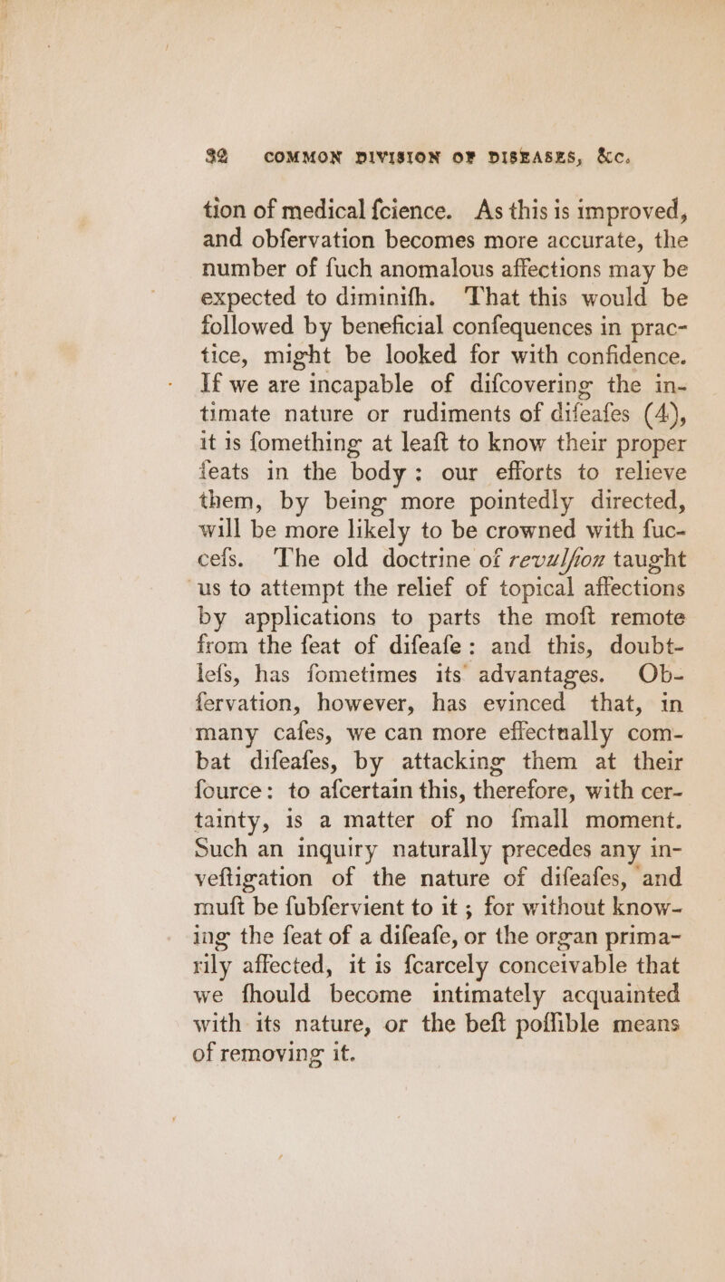 tion of medical {cience. As this is improved, and obfervation becomes more accurate, the number of fuch anomalous affections may be expected to diminifh. ‘That this would be followed by beneficial confequences in prac- tice, might be looked for with confidence. If we are incapable of difcovering the in- timate nature or rudiments of difeafes (4), it is fomething at leaft to know their proper feats in the body: our efforts to relieve them, by being more pointedly directed, will be more likely to be crowned with fuc- cels. ‘The old doctrine of revulfoz taught us to attempt the relief of topical affections by applications to parts the moft remote from the feat of difeafe: and this, doubt- lefs, has fometimes its advantages. Ob- fervation, however, has evinced that, in many cafes, we can more effectually com- bat difeafes, by attacking them at their fource: to afcertain this, therefore, with cer- tainty, 1s a matter of no {mall moment. Such an inquiry naturally precedes any in- veftigation of the nature of difeafes, and muft be fubfervient to it ; for without know- ing the feat of a difeafe, or the organ prima- rily affected, it is {carcely conceivable that we fhould become intimately acquainted with its nature, or the beft poflible means of removing it.