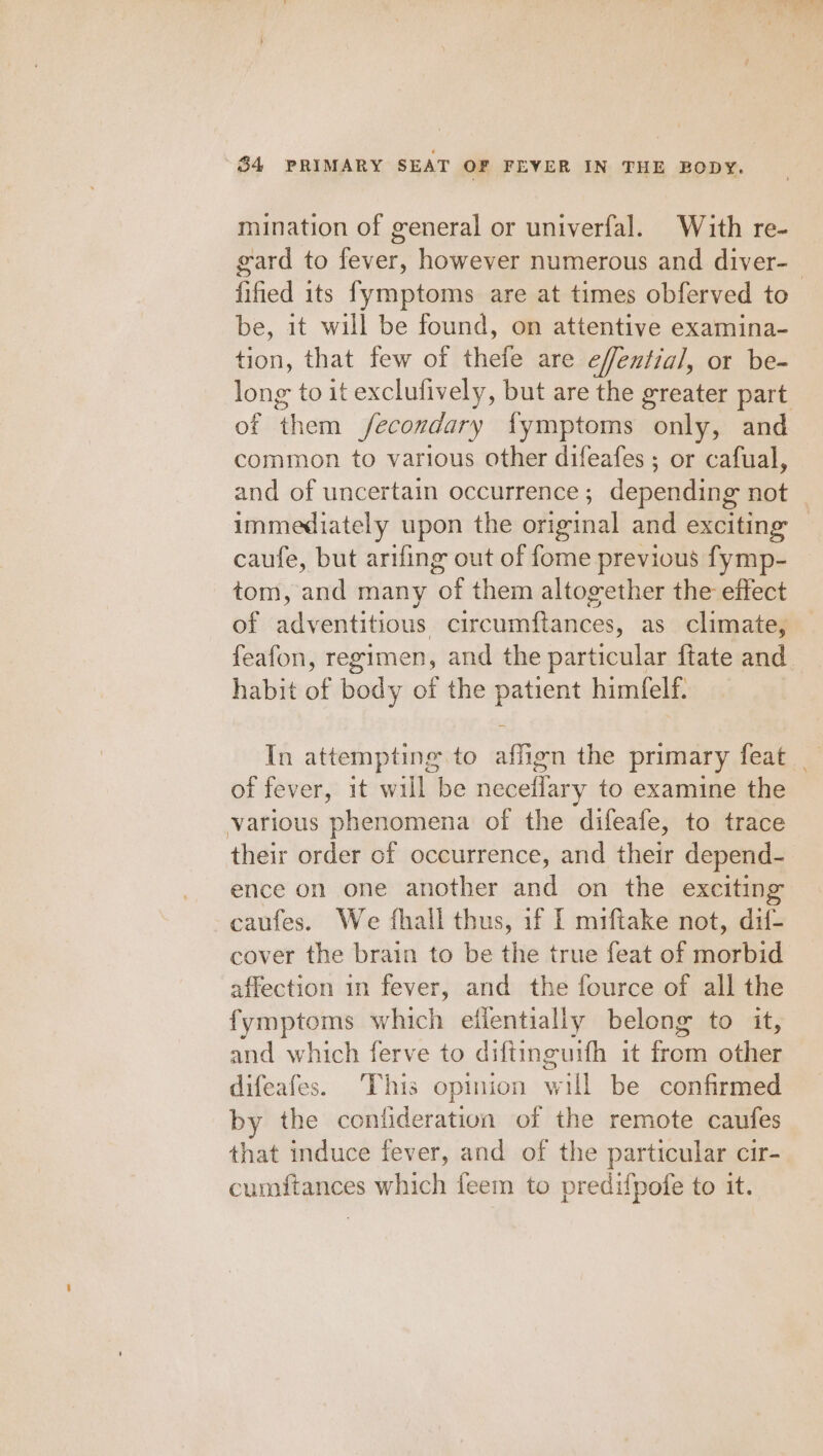 mination of general or univerfal. With re- gard to fever, however numerous and diver-_ fified its fymptoms are at times obferved to be, it will be found, on attentive examina- tion, that few of thefe are effential, or be- long to it exclufively, but are the greater part of them fecondary {fymptoms only, and common to various other difeafes ; or cafual, and of uncertain occurrence; depending not immediately upon the original and exciting caufe, but arifing out of fome previous fymp- tom, and many of them altogether the effect of adventitious circumftances, as climate, feafon, regimen, and the particular ftate and habit of body of the patient himfelf. In attempting to affign the primary feat _ of fever, it will be neceilary to examine the various phenomena of the difeafe, to trace their order of occurrence, and their depend- ence on one another and on the exciting caufes. We fhall thus, if I miftake not, dif- cover the brain to be the true feat of morbid affection in fever, and the fource of all the fymptoms which ellentially belong to it, and which ferve to diftinguith it feat ky a difeafes. This opinion will be confirmed by the confideration of the remote caufes that induce fever, and of the particular cir- cumftances which feem to predifpofe to it.