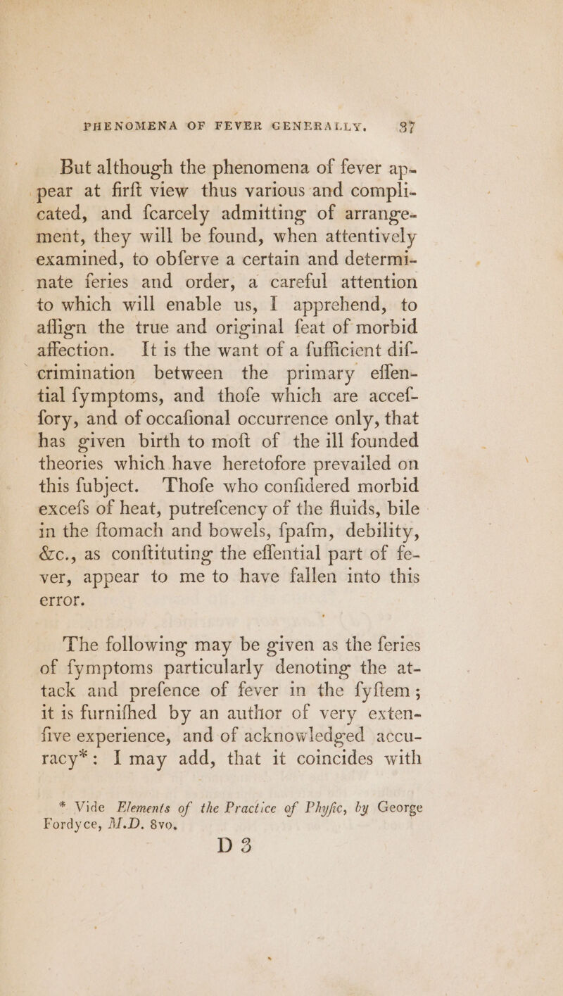 But although the phenomena of fever ap- pear at firft view thus various and compli- cated, and fcarcely admitting of arrange- ment, they will be found, when attentively Ee ainciesd, to obferve a certain and determi- mate feries and order, a careful attention to which will enable us, I apprehend, to affign the true and original feat of morbid affection. It is the want of a fufficient dif- crimination between the primary effen- tial fymptoms, and thofe which are accef- fory, and of occafional occurrence only, that has given birth to moft of the ill founded theories which have heretofore prevailed on this fubject. ‘Thofe who confidered morbid excefs of heat, putrefcency of the fluids, bile in the ftomach and bowels, fpafm, debility, &amp;c., as conftituting the effential part of fe- ver, appear to me to have fallen into this error. The following may be given as the feries of fymptoms particularly denoting the at- tack and prefence of fever in the fyftem; it is furnifhed by an author of very exten- five experience, and of acknowledged accu- racy“: I may add, that it coincides with * Vide Elements of the Practice of Phyfic, by George Fordyce, M.D. 8vo. ; D 3