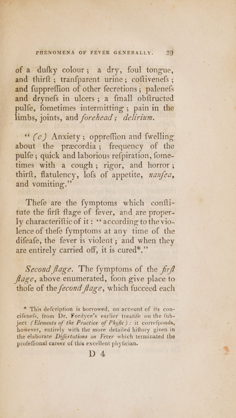 of a dufky colour; a dry, foul tongue, and thirft ; tranfparent urine; coftivenefs ; and fuppreffion of other fecretions ; palenefs and drynefs in ulcers; a {mall obftructed pulfe, fometimes intermitting ; pain in the ““(c) Anxiety; oppreffion and {welling about the precordia; frequency of the pulfe ; quick and laborious refpiration, fome- thirft, flatulency, lofs of appetite, waufea, and vomiting.” Thefe are the fymptoms which contti- tute the firft ftage of fever, and are proper- ly characteriftic of it: ‘* according to the vio- lence of thefe fymptoms at any time of the difeafe, the fever 1s violent ; and when they are entirely carried off, it is cured*.”’ Second flage. The fymptoms of the fr/f thofe of the fecovd flage, which fucceed each * This defcription is borrowed, on account of its con- cifenefs, from Dr, Fordyce’s earlier treatife on the fub- ject (Elements of the Practice of Phyfic): it correfponds, however, entirely with the more detailed hiftory given in the elaborate Difertations on Fever which terminated the profeffional career of this excellent phytician. D 4