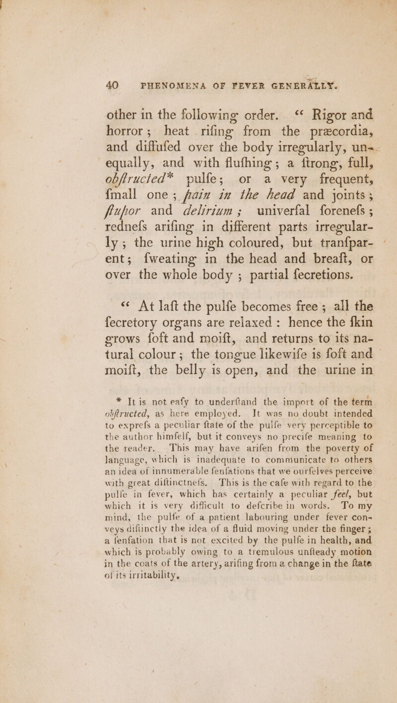 other in the following order. ‘* Rigor and horror; heat rifing from the precordia, and diffufed over the body irregularly, un-- equally, and with flufhing; a ftrong, full, obftructed™ pulfe; or a very frequent, fmall one ; fain in the head and joints; frupor and delirium; vniverfal forenefs ; rednefs arifing in different parts irreg pular- ly ; the urine high coloured, but tranfpar- ent; fweating in the head and breaft, or over the whole body ; partial fecretions. &lt;* At laft the pulfe becomes free ; all the fecretory organs are relaxed : hence the fkin srows foft and moift, and returns to its na- tural colour; the tongue likewife 1s foft and moift, the belly is open, and the urine in * It is not eafy to underftand the import of the term obfiructed, as here employed. Jt was no doubt intended to exprefs a peculiar ftate of the pulfe very perceptible to the author himfelf, but it conveys no precife meaning to the reader. This may have arifen from the poverty of language, which is inadequate to communicate to others an idea of innumerable fenfations that we ourfelves perceive with great diltinctnefs, This is the cafe with regard to the pulfe in fever, which has certainly a peculiar feel, but which it is very dificult to defcribe in words. To my mind, the pulfe of a patient labouring under fever con- veys difunctly the idea of a fluid moving under the finger ; a fenfation that is not excited by the pulfe in health, and which is probably owing to a tremulous unfteady motion in the coats of the artery, arifing from a change in the ftate of its irritability. :